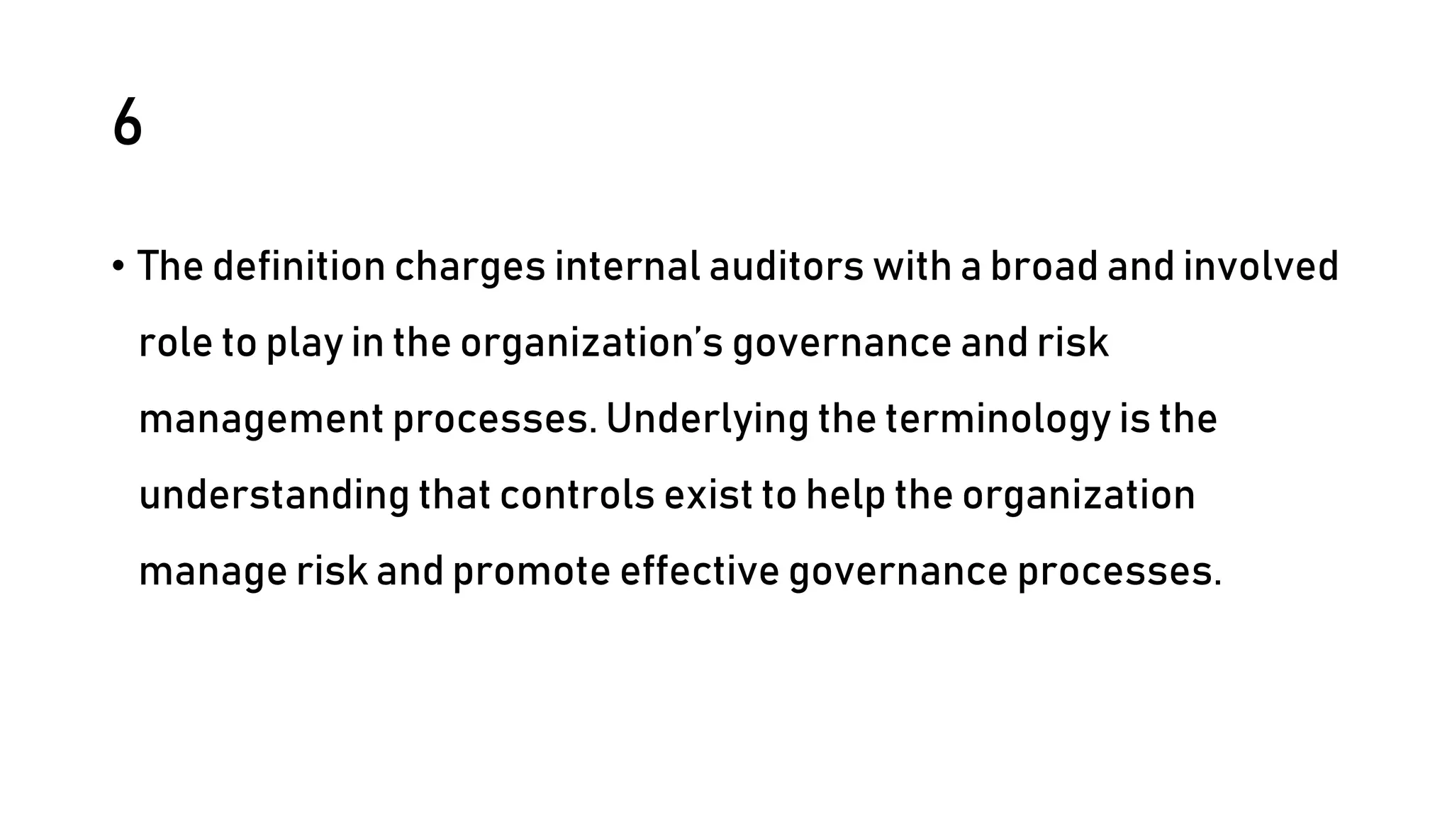 6
• The definition charges internal auditors with a broad and involved
role to play in the organization’s governance and risk
management processes. Underlying the terminology is the
understanding that controls exist to help the organization
manage risk and promote effective governance processes.
 