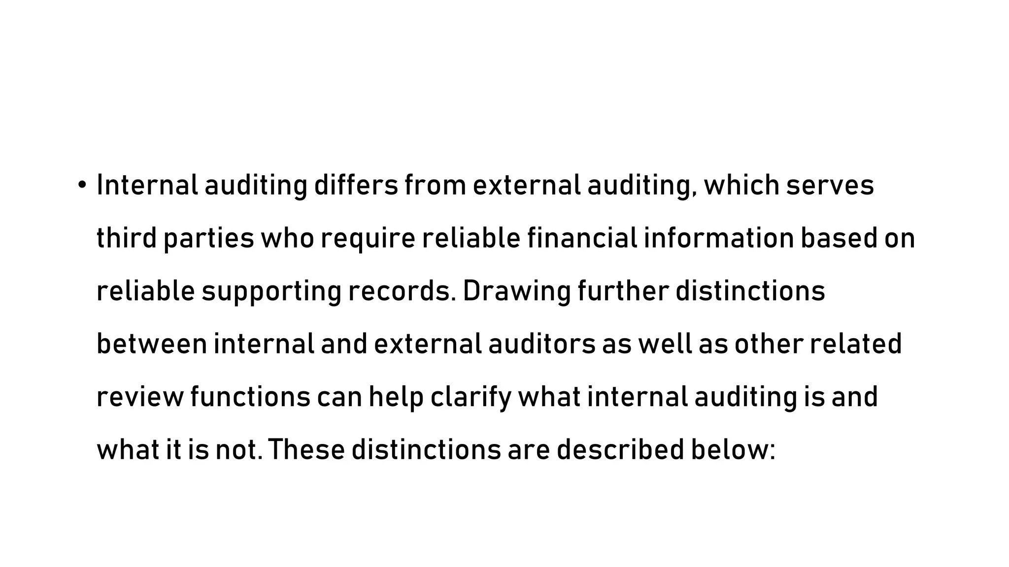 • Internal auditing differs from external auditing, which serves
third parties who require reliable financial information based on
reliable supporting records. Drawing further distinctions
between internal and external auditors as well as other related
review functions can help clarify what internal auditing is and
what it is not. These distinctions are described below:
 