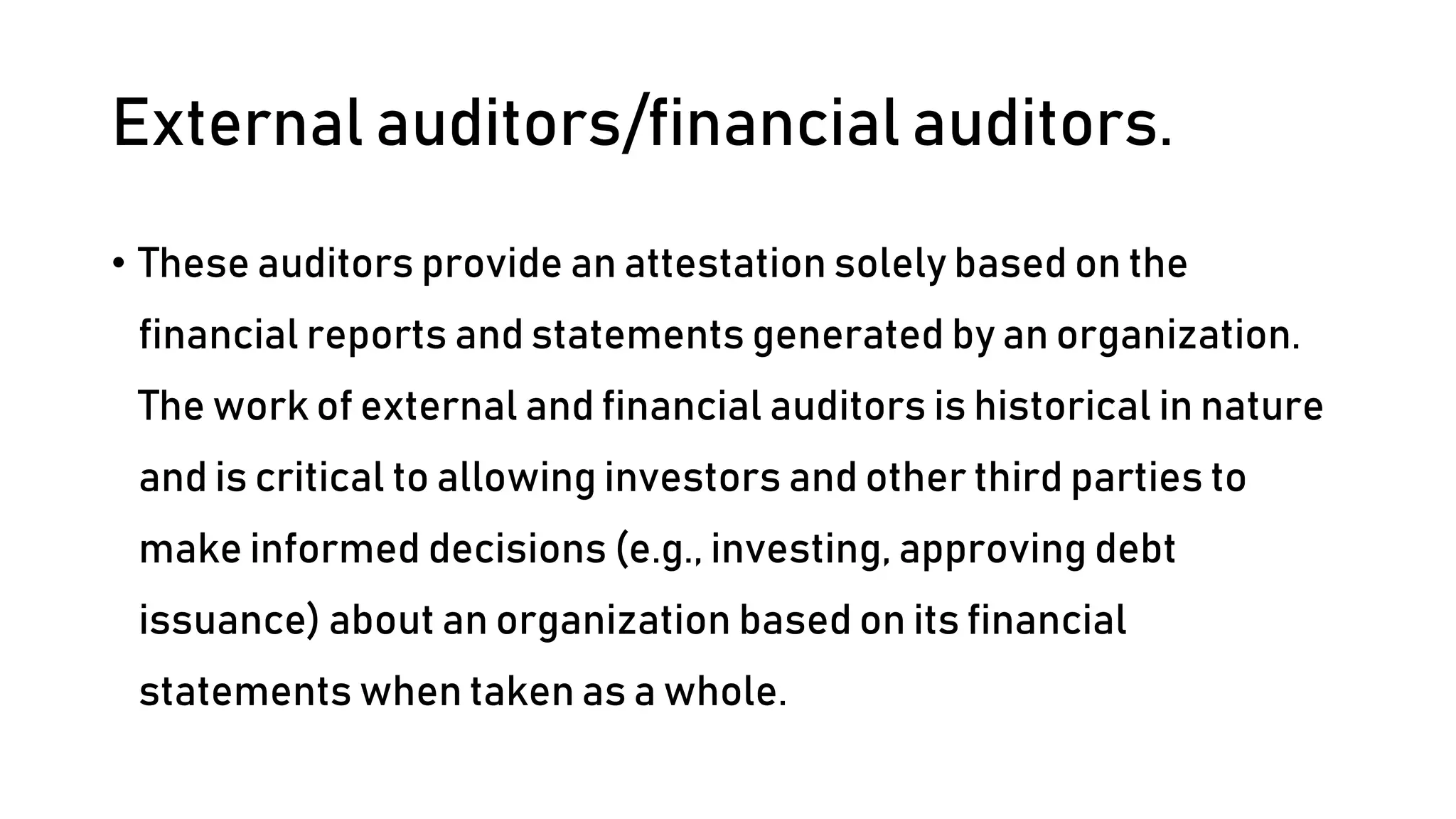 External auditors/financial auditors.
• These auditors provide an attestation solely based on the
financial reports and statements generated by an organization.
The work of external and financial auditors is historical in nature
and is critical to allowing investors and other third parties to
make informed decisions (e.g., investing, approving debt
issuance) about an organization based on its financial
statements when taken as a whole.
 