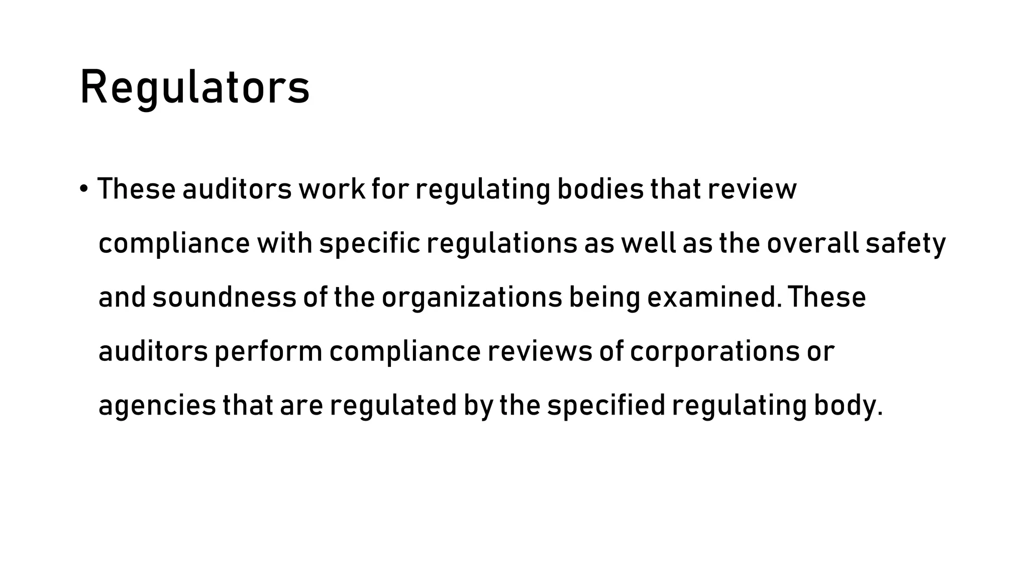 Regulators
• These auditors work for regulating bodies that review
compliance with specific regulations as well as the overall safety
and soundness of the organizations being examined. These
auditors perform compliance reviews of corporations or
agencies that are regulated by the specified regulating body.
 