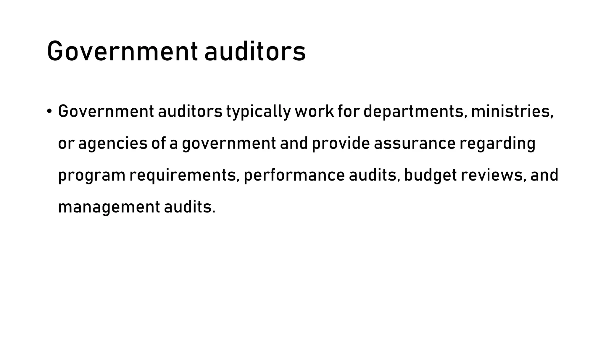 Government auditors
• Government auditors typically work for departments, ministries,
or agencies of a government and provide assurance regarding
program requirements, performance audits, budget reviews, and
management audits.
 