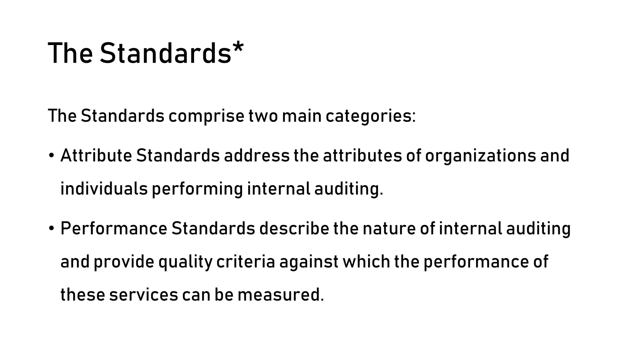 The Standards*
The Standards comprise two main categories:
• Attribute Standards address the attributes of organizations and
individuals performing internal auditing.
• Performance Standards describe the nature of internal auditing
and provide quality criteria against which the performance of
these services can be measured.
 