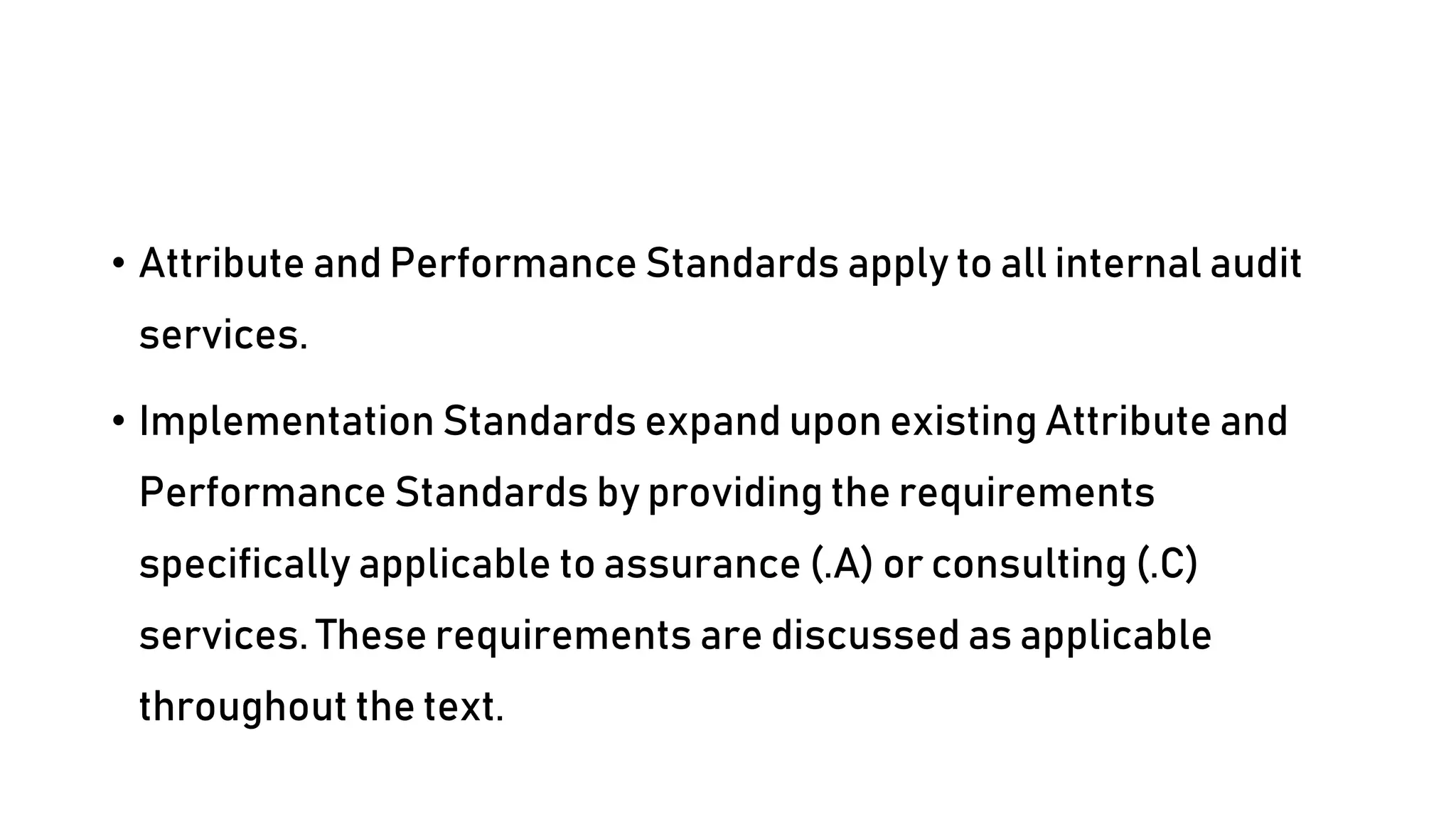 • Attribute and Performance Standards apply to all internal audit
services.
• Implementation Standards expand upon existing Attribute and
Performance Standards by providing the requirements
specifically applicable to assurance (.A) or consulting (.C)
services. These requirements are discussed as applicable
throughout the text.
 