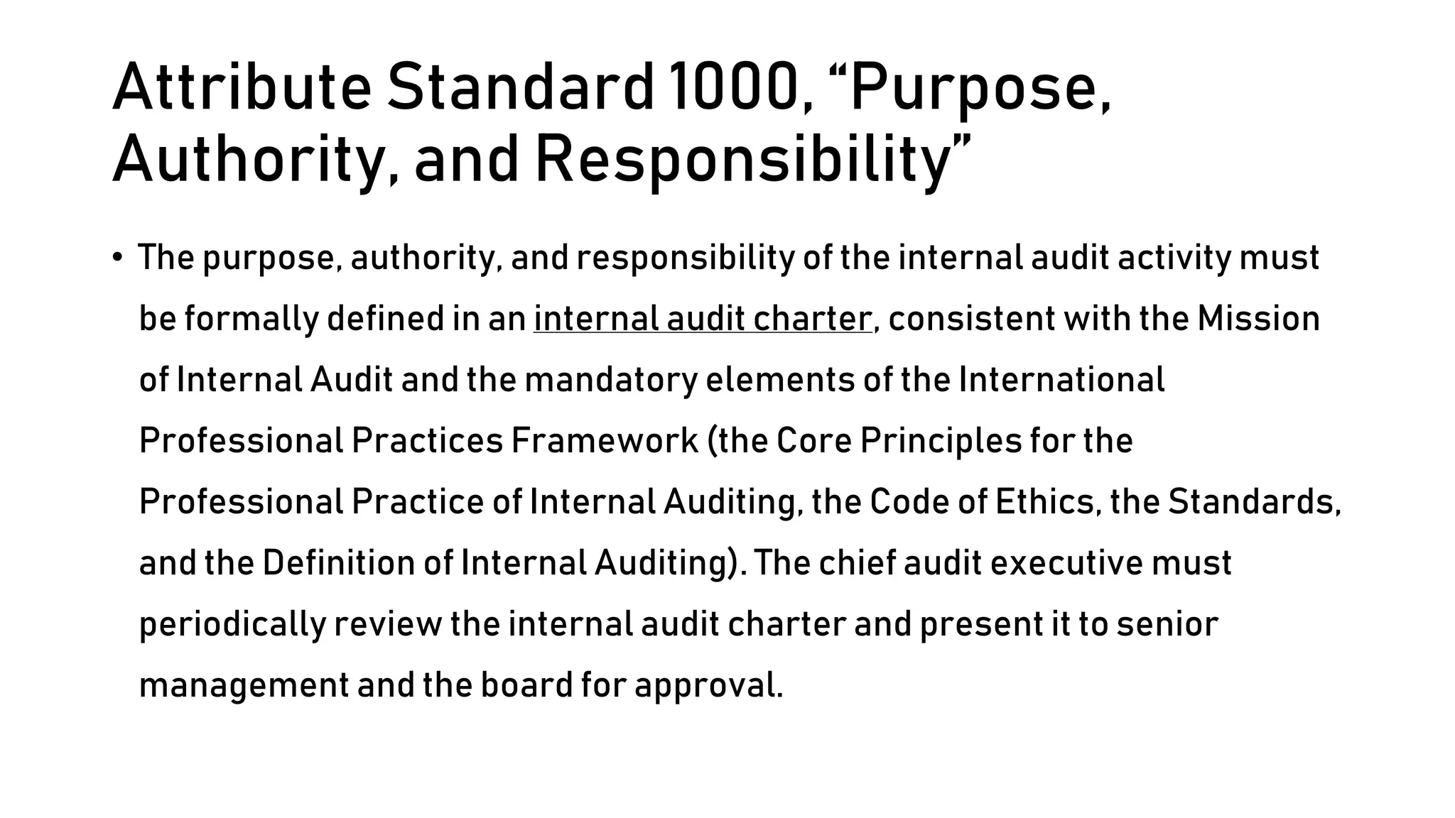 Attribute Standard 1000, “Purpose,
Authority, and Responsibility”
• The purpose, authority, and responsibility of the internal audit activity must
be formally defined in an internal audit charter, consistent with the Mission
of Internal Audit and the mandatory elements of the International
Professional Practices Framework (the Core Principles for the
Professional Practice of Internal Auditing, the Code of Ethics, the Standards,
and the Definition of Internal Auditing). The chief audit executive must
periodically review the internal audit charter and present it to senior
management and the board for approval.
 
