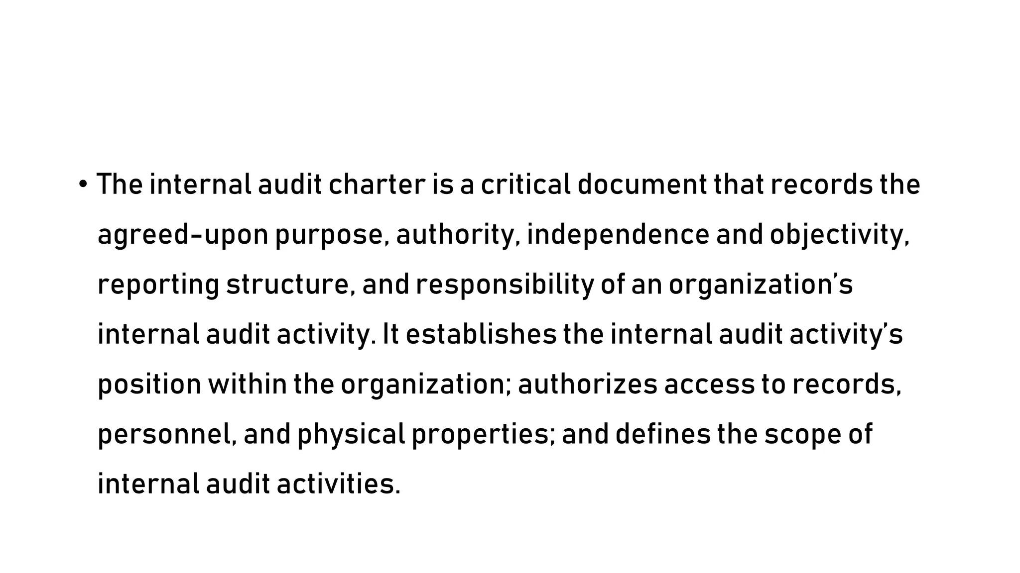 • The internal audit charter is a critical document that records the
agreed-upon purpose, authority, independence and objectivity,
reporting structure, and responsibility of an organization’s
internal audit activity. It establishes the internal audit activity’s
position within the organization; authorizes access to records,
personnel, and physical properties; and defines the scope of
internal audit activities.
 