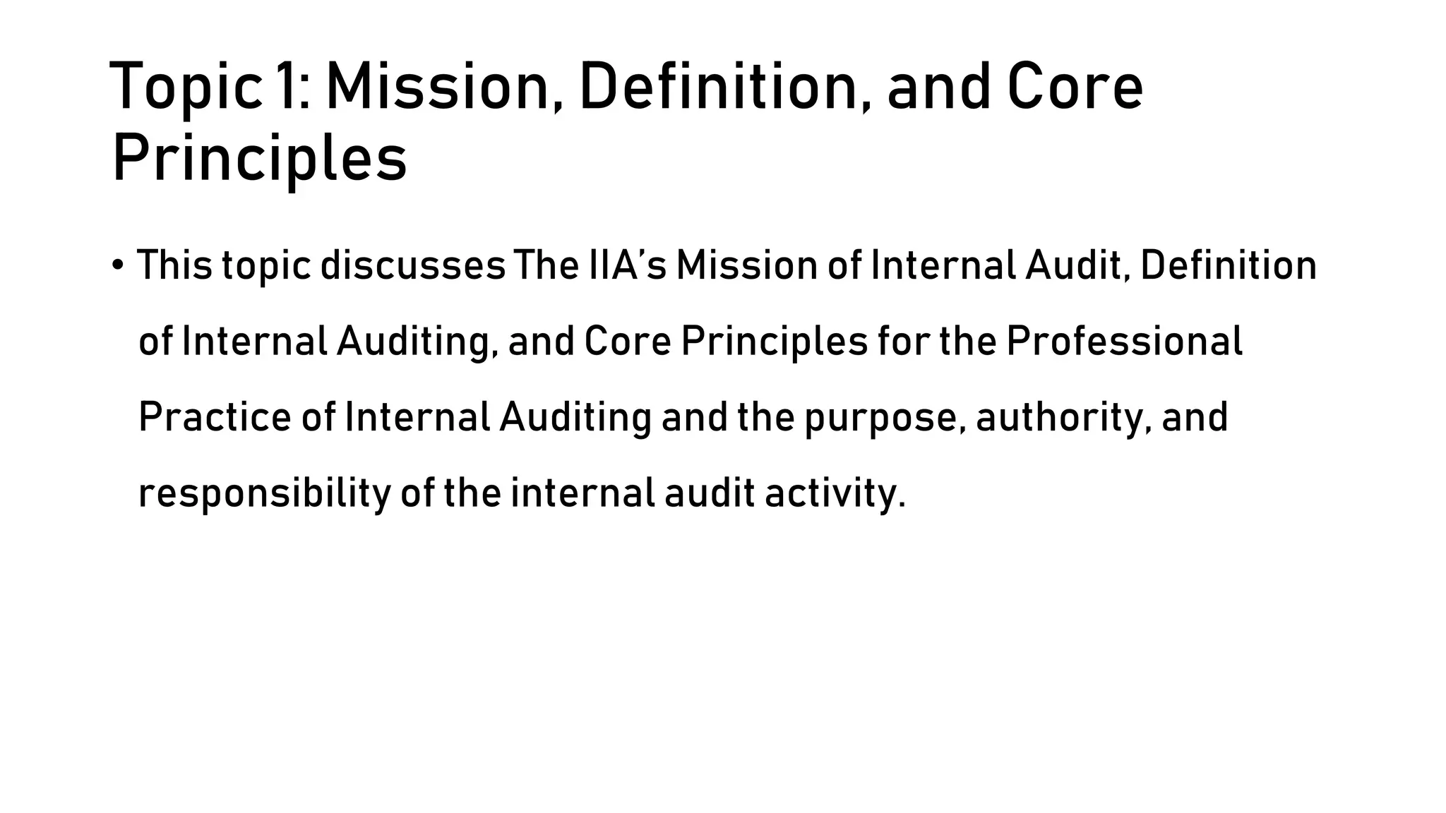 Topic 1: Mission, Definition, and Core
Principles
• This topic discusses The IIA’s Mission of Internal Audit, Definition
of Internal Auditing, and Core Principles for the Professional
Practice of Internal Auditing and the purpose, authority, and
responsibility of the internal audit activity.
 