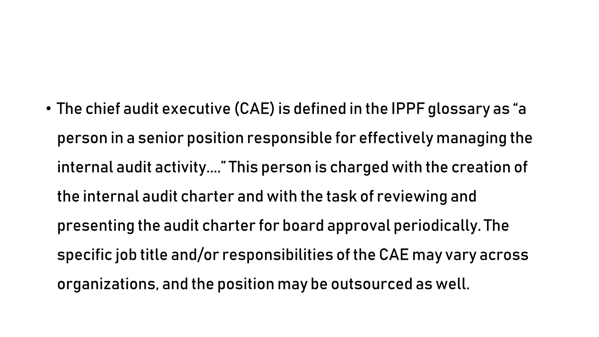 • The chief audit executive (CAE) is defined in the IPPF glossary as “a
person in a senior position responsible for effectively managing the
internal audit activity....” This person is charged with the creation of
the internal audit charter and with the task of reviewing and
presenting the audit charter for board approval periodically. The
specific job title and/or responsibilities of the CAE may vary across
organizations, and the position may be outsourced as well.
 