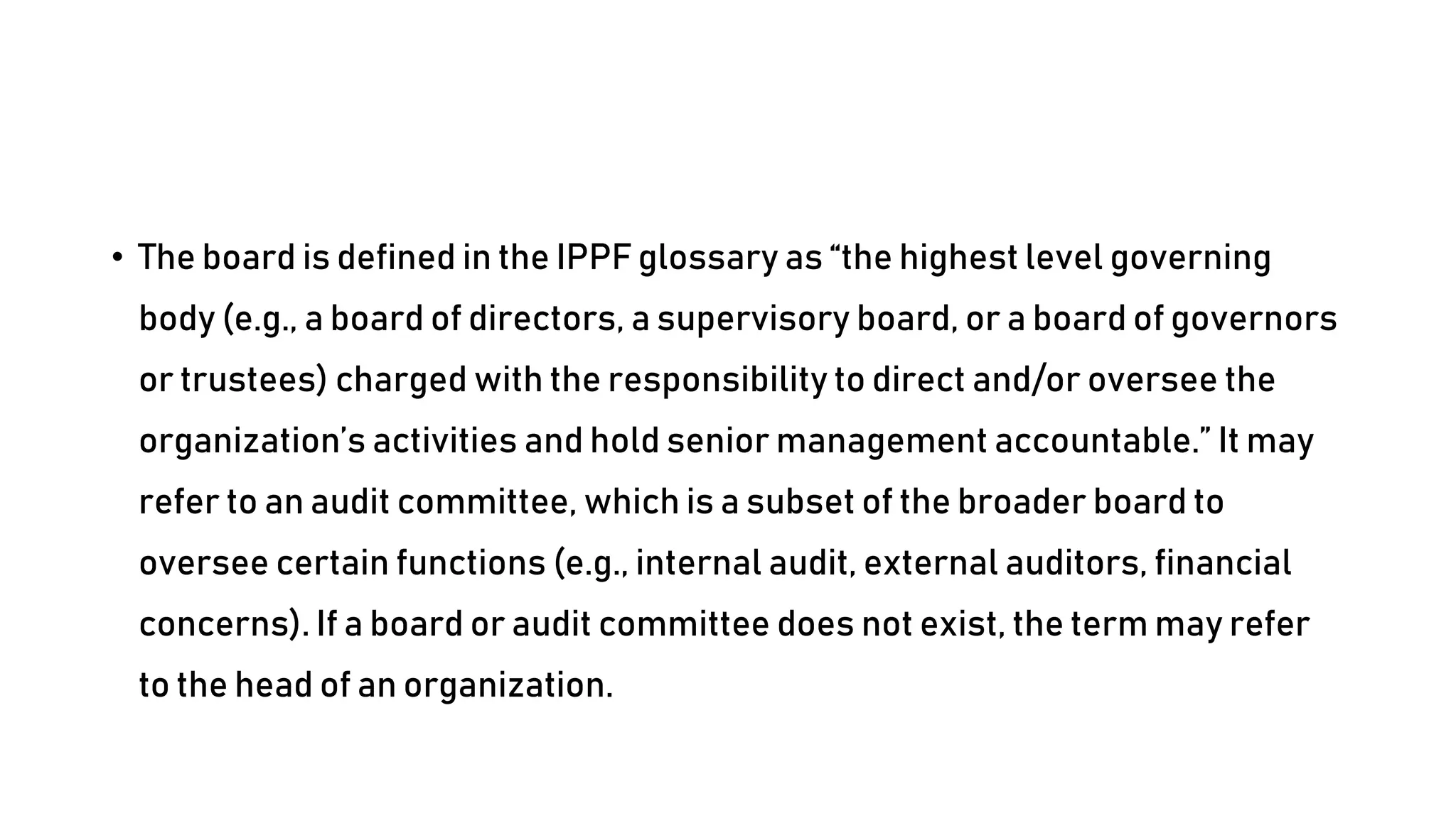 • The board is defined in the IPPF glossary as “the highest level governing
body (e.g., a board of directors, a supervisory board, or a board of governors
or trustees) charged with the responsibility to direct and/or oversee the
organization’s activities and hold senior management accountable.” It may
refer to an audit committee, which is a subset of the broader board to
oversee certain functions (e.g., internal audit, external auditors, financial
concerns). If a board or audit committee does not exist, the term may refer
to the head of an organization.
 