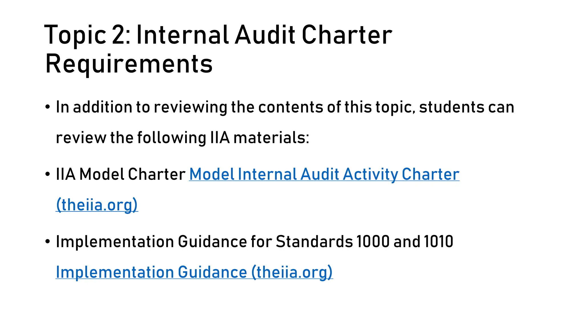 Topic 2: Internal Audit Charter
Requirements
• In addition to reviewing the contents of this topic, students can
review the following IIA materials:
• IIA Model Charter Model Internal Audit Activity Charter
(theiia.org)
• Implementation Guidance for Standards 1000 and 1010
Implementation Guidance (theiia.org)
 