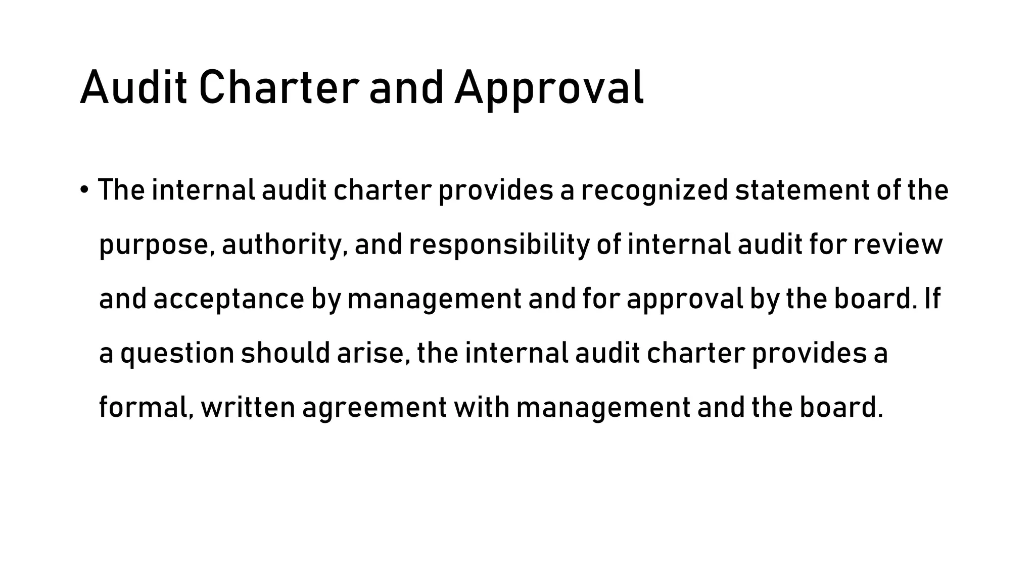 Audit Charter and Approval
• The internal audit charter provides a recognized statement of the
purpose, authority, and responsibility of internal audit for review
and acceptance by management and for approval by the board. If
a question should arise, the internal audit charter provides a
formal, written agreement with management and the board.
 