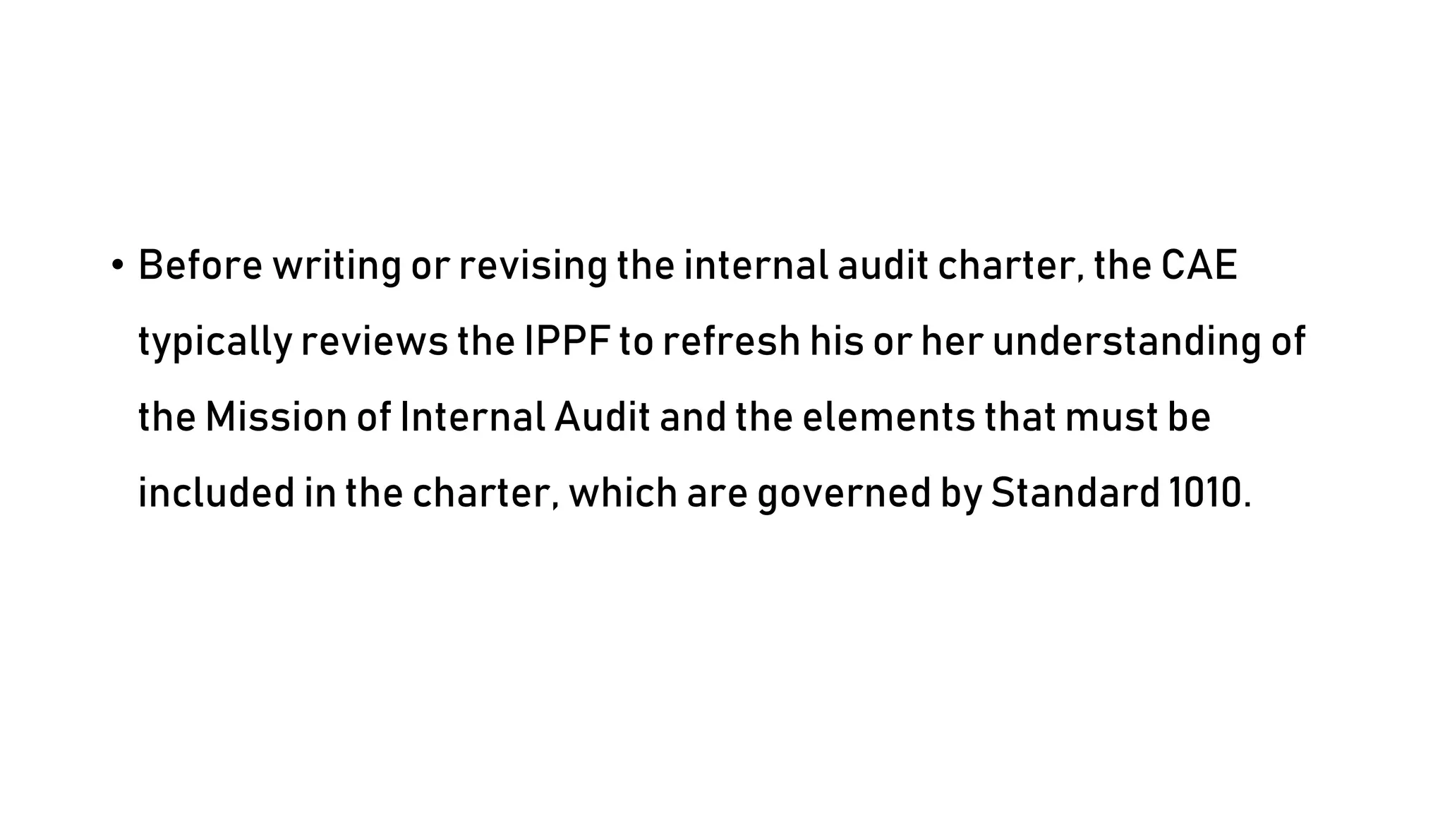 • Before writing or revising the internal audit charter, the CAE
typically reviews the IPPF to refresh his or her understanding of
the Mission of Internal Audit and the elements that must be
included in the charter, which are governed by Standard 1010.
 
