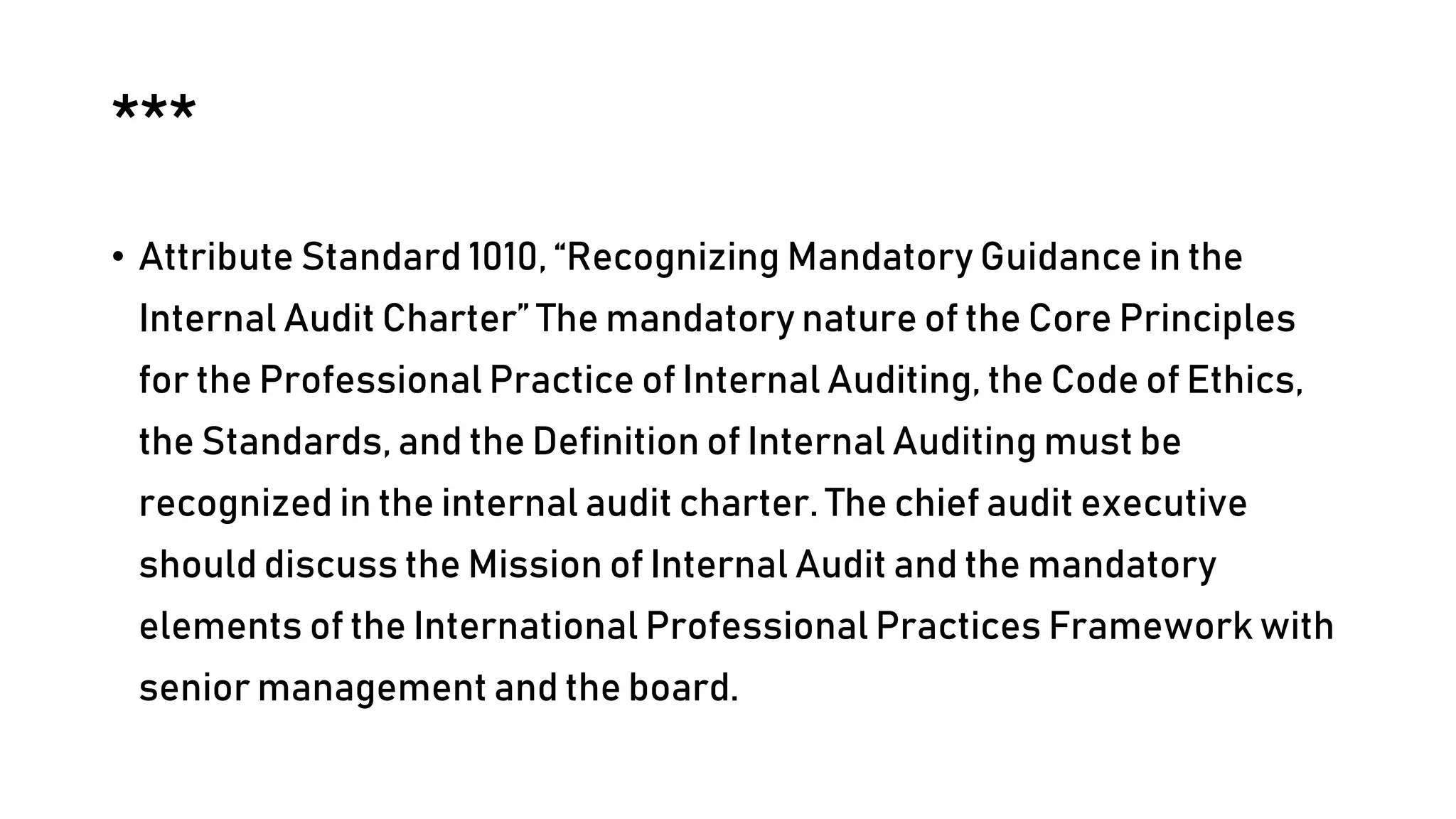 ***
• Attribute Standard 1010, “Recognizing Mandatory Guidance in the
Internal Audit Charter” The mandatory nature of the Core Principles
for the Professional Practice of Internal Auditing, the Code of Ethics,
the Standards, and the Definition of Internal Auditing must be
recognized in the internal audit charter. The chief audit executive
should discuss the Mission of Internal Audit and the mandatory
elements of the International Professional Practices Framework with
senior management and the board.
 