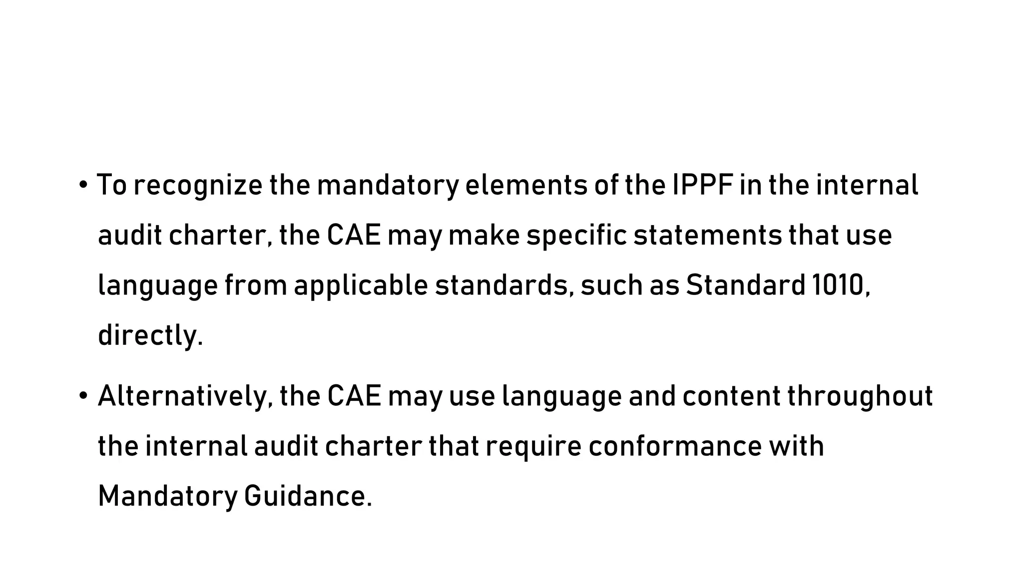 • To recognize the mandatory elements of the IPPF in the internal
audit charter, the CAE may make specific statements that use
language from applicable standards, such as Standard 1010,
directly.
• Alternatively, the CAE may use language and content throughout
the internal audit charter that require conformance with
Mandatory Guidance.
 