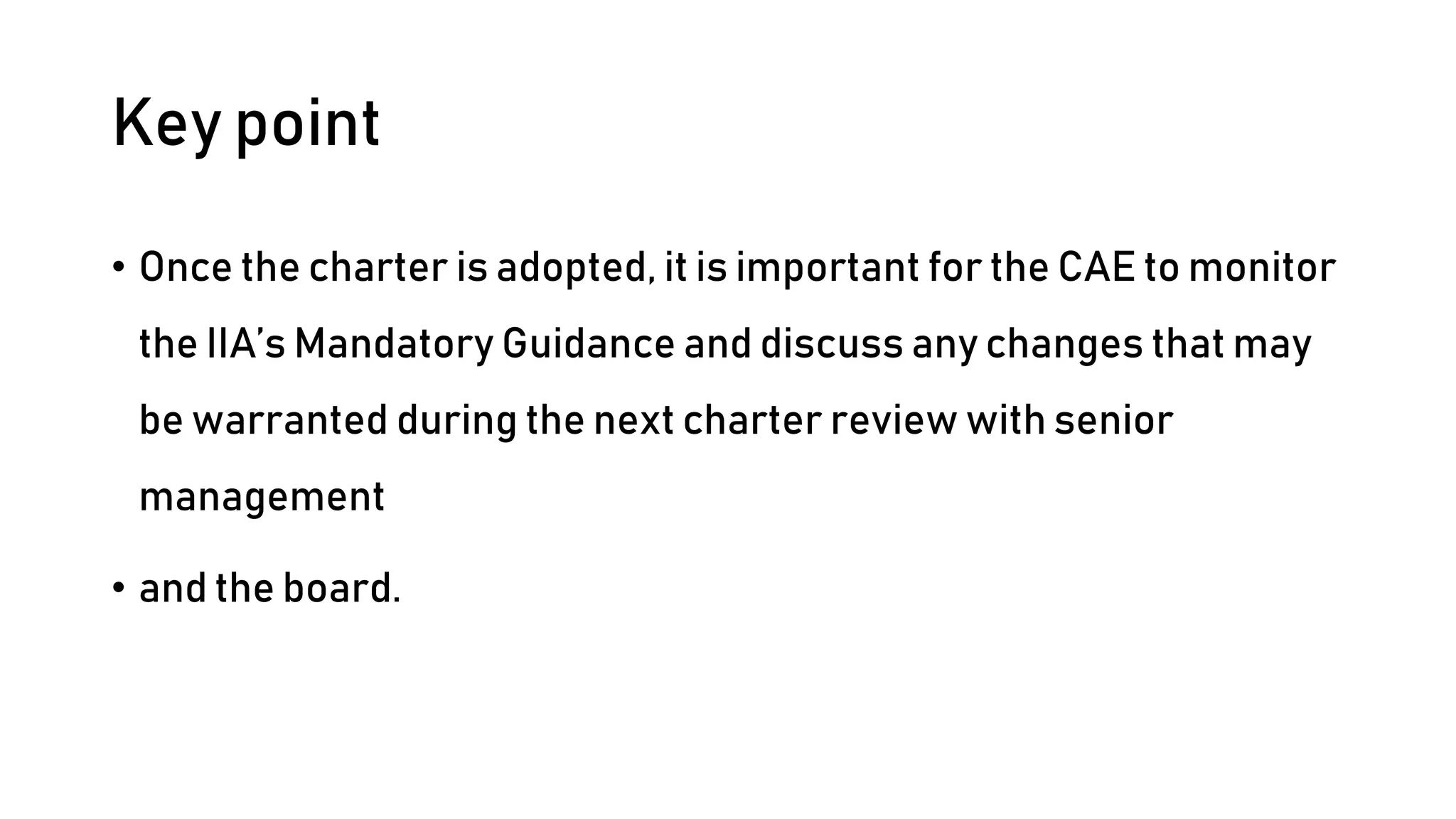 Key point
• Once the charter is adopted, it is important for the CAE to monitor
the IIA’s Mandatory Guidance and discuss any changes that may
be warranted during the next charter review with senior
management
• and the board.
 