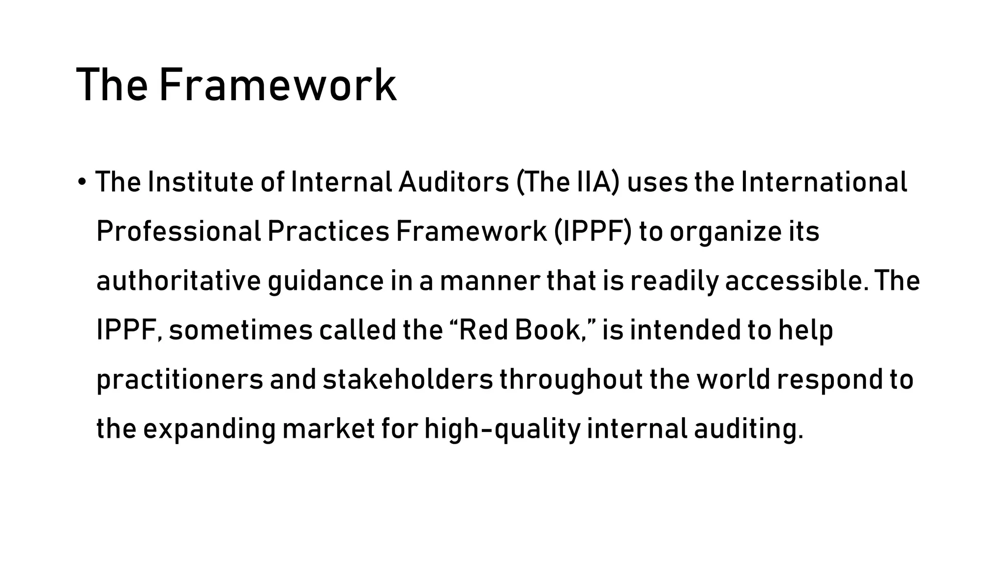 The Framework
• The Institute of Internal Auditors (The IIA) uses the International
Professional Practices Framework (IPPF) to organize its
authoritative guidance in a manner that is readily accessible. The
IPPF, sometimes called the “Red Book,” is intended to help
practitioners and stakeholders throughout the world respond to
the expanding market for high-quality internal auditing.
 