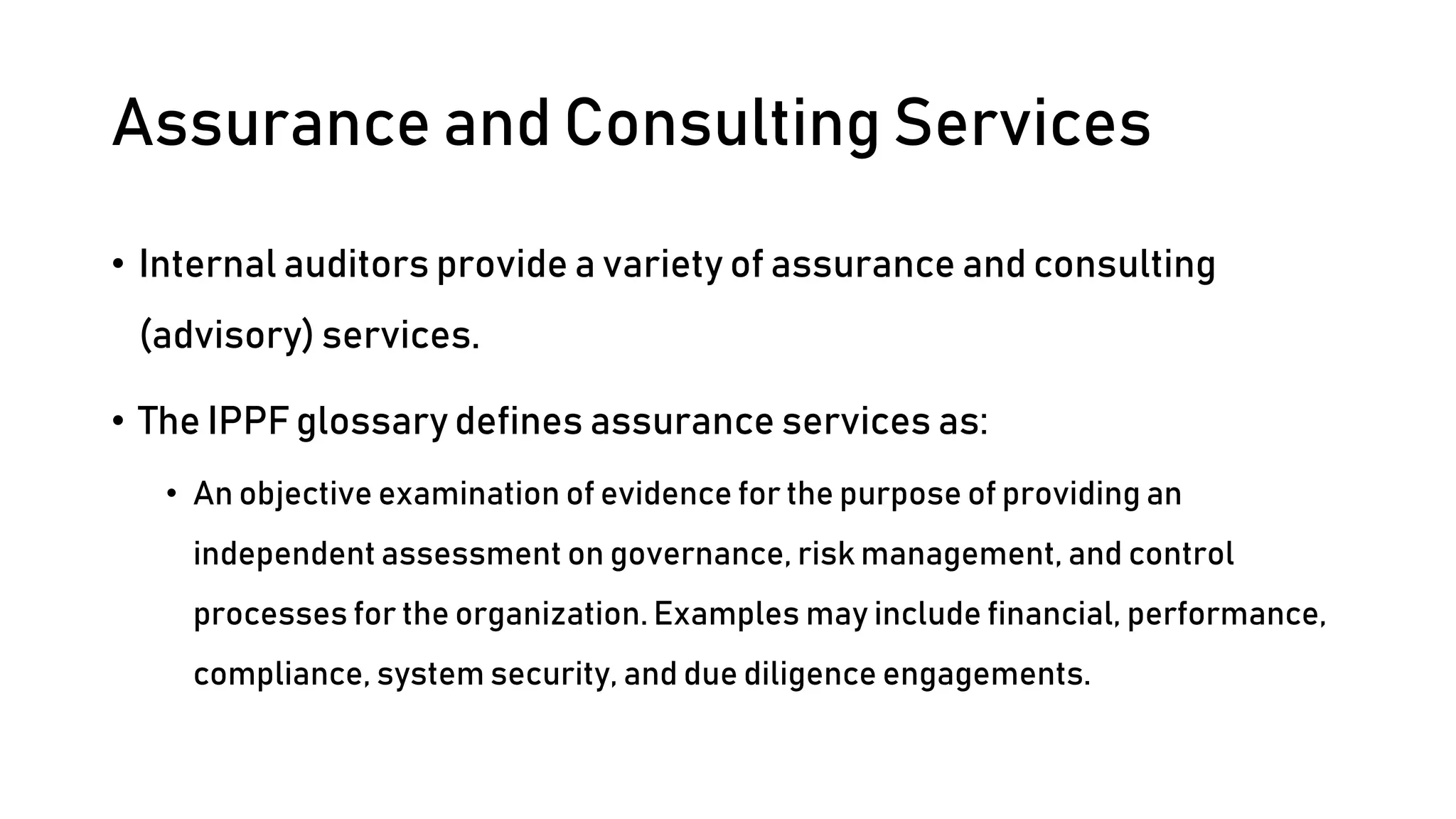 Assurance and Consulting Services
• Internal auditors provide a variety of assurance and consulting
(advisory) services.
• The IPPF glossary defines assurance services as:
• An objective examination of evidence for the purpose of providing an
independent assessment on governance, risk management, and control
processes for the organization. Examples may include financial, performance,
compliance, system security, and due diligence engagements.
 