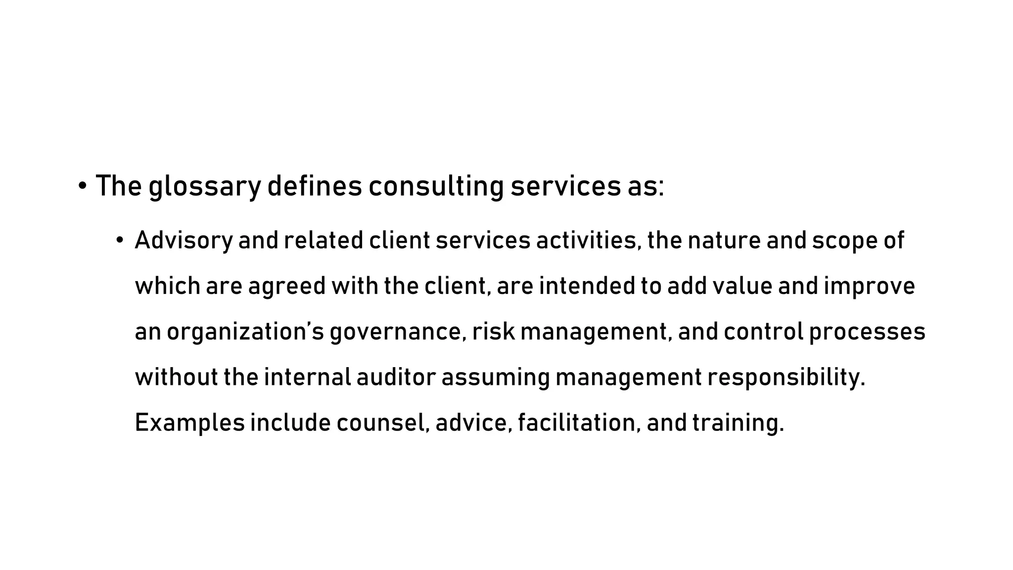 • The glossary defines consulting services as:
• Advisory and related client services activities, the nature and scope of
which are agreed with the client, are intended to add value and improve
an organization’s governance, risk management, and control processes
without the internal auditor assuming management responsibility.
Examples include counsel, advice, facilitation, and training.
 