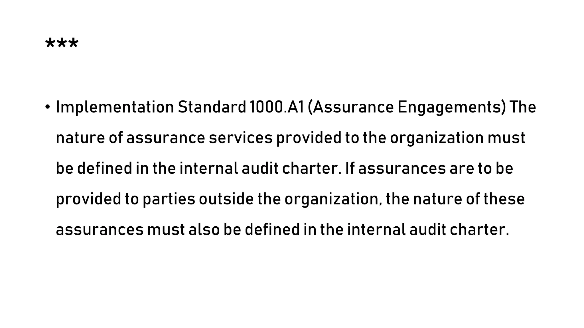 ***
• Implementation Standard 1000.A1 (Assurance Engagements) The
nature of assurance services provided to the organization must
be defined in the internal audit charter. If assurances are to be
provided to parties outside the organization, the nature of these
assurances must also be defined in the internal audit charter.
 