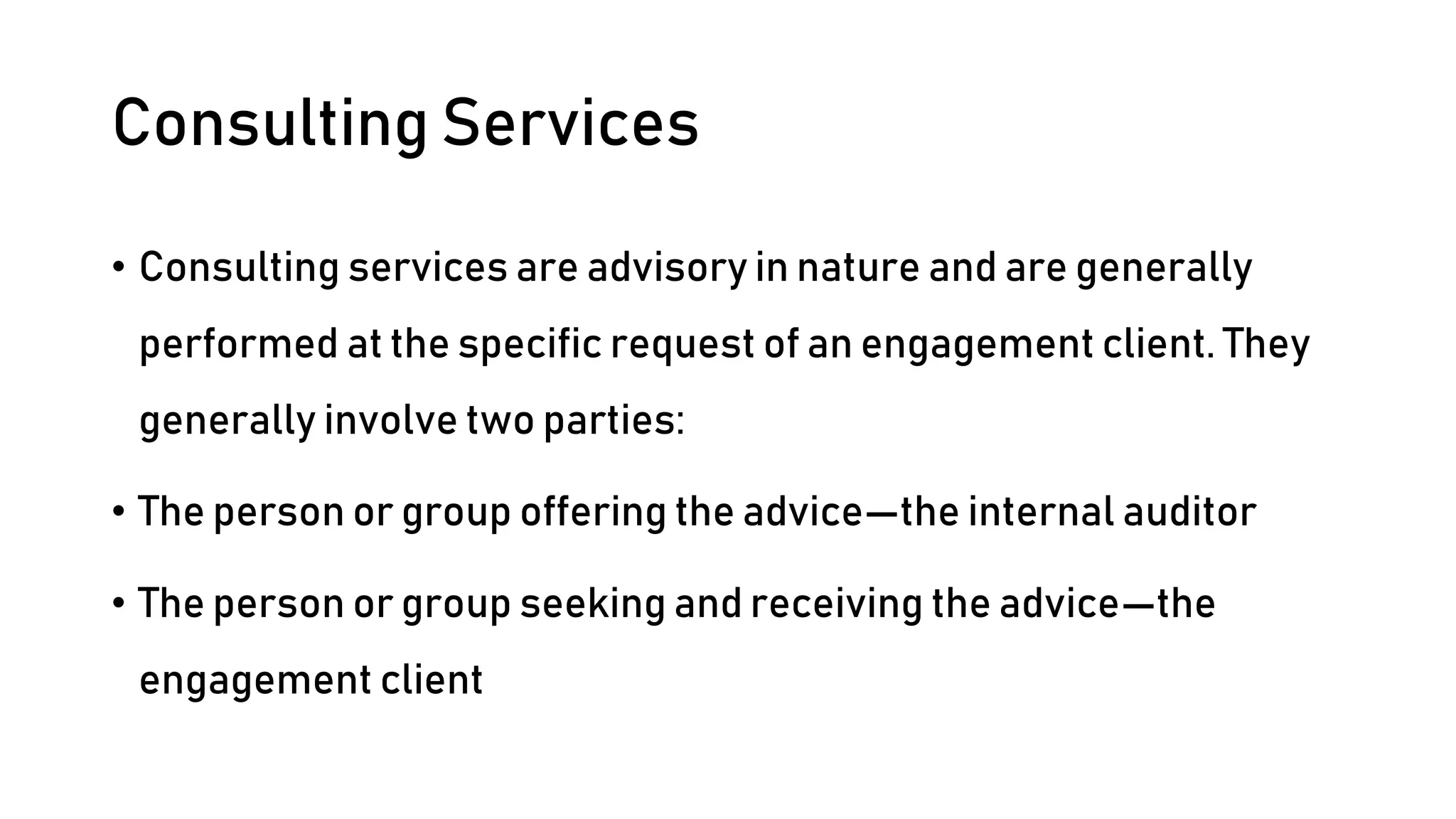 Consulting Services
• Consulting services are advisory in nature and are generally
performed at the specific request of an engagement client. They
generally involve two parties:
• The person or group offering the advice—the internal auditor
• The person or group seeking and receiving the advice—the
engagement client
 