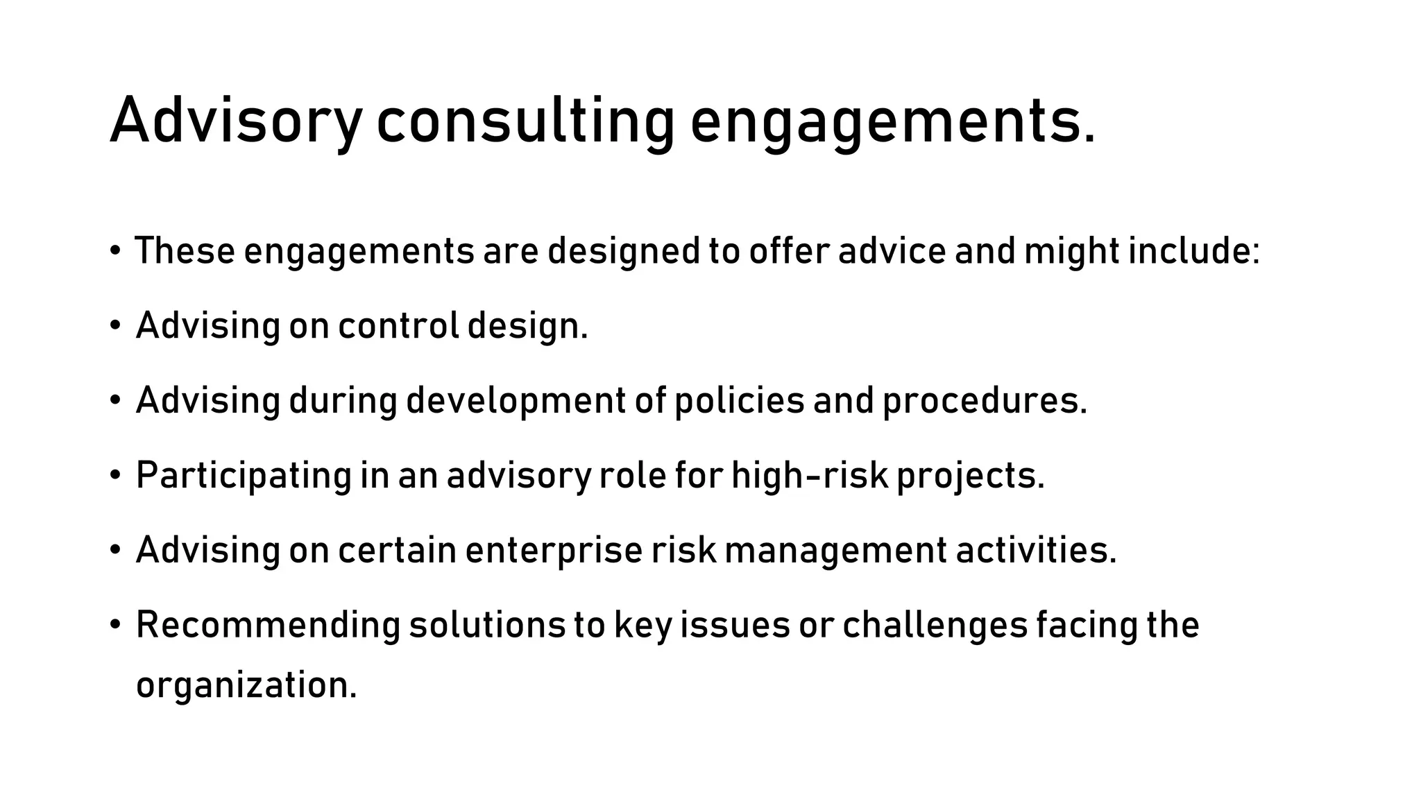 Advisory consulting engagements.
• These engagements are designed to offer advice and might include:
• Advising on control design.
• Advising during development of policies and procedures.
• Participating in an advisory role for high-risk projects.
• Advising on certain enterprise risk management activities.
• Recommending solutions to key issues or challenges facing the
organization.
 