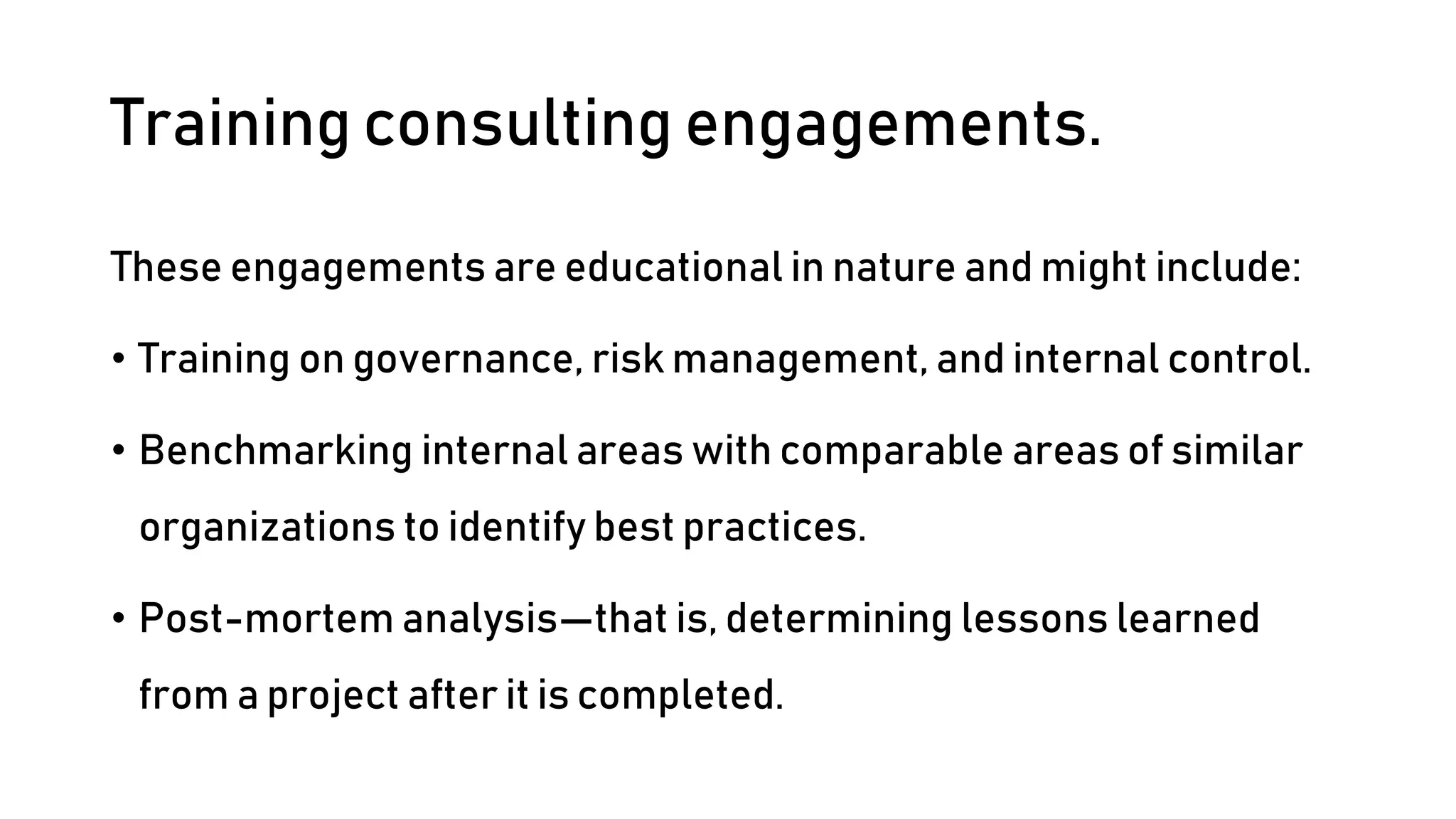 Training consulting engagements.
These engagements are educational in nature and might include:
• Training on governance, risk management, and internal control.
• Benchmarking internal areas with comparable areas of similar
organizations to identify best practices.
• Post-mortem analysis—that is, determining lessons learned
from a project after it is completed.
 