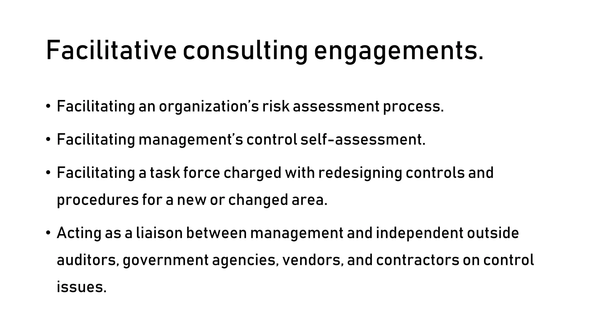 Facilitative consulting engagements.
• Facilitating an organization’s risk assessment process.
• Facilitating management’s control self-assessment.
• Facilitating a task force charged with redesigning controls and
procedures for a new or changed area.
• Acting as a liaison between management and independent outside
auditors, government agencies, vendors, and contractors on control
issues.
 