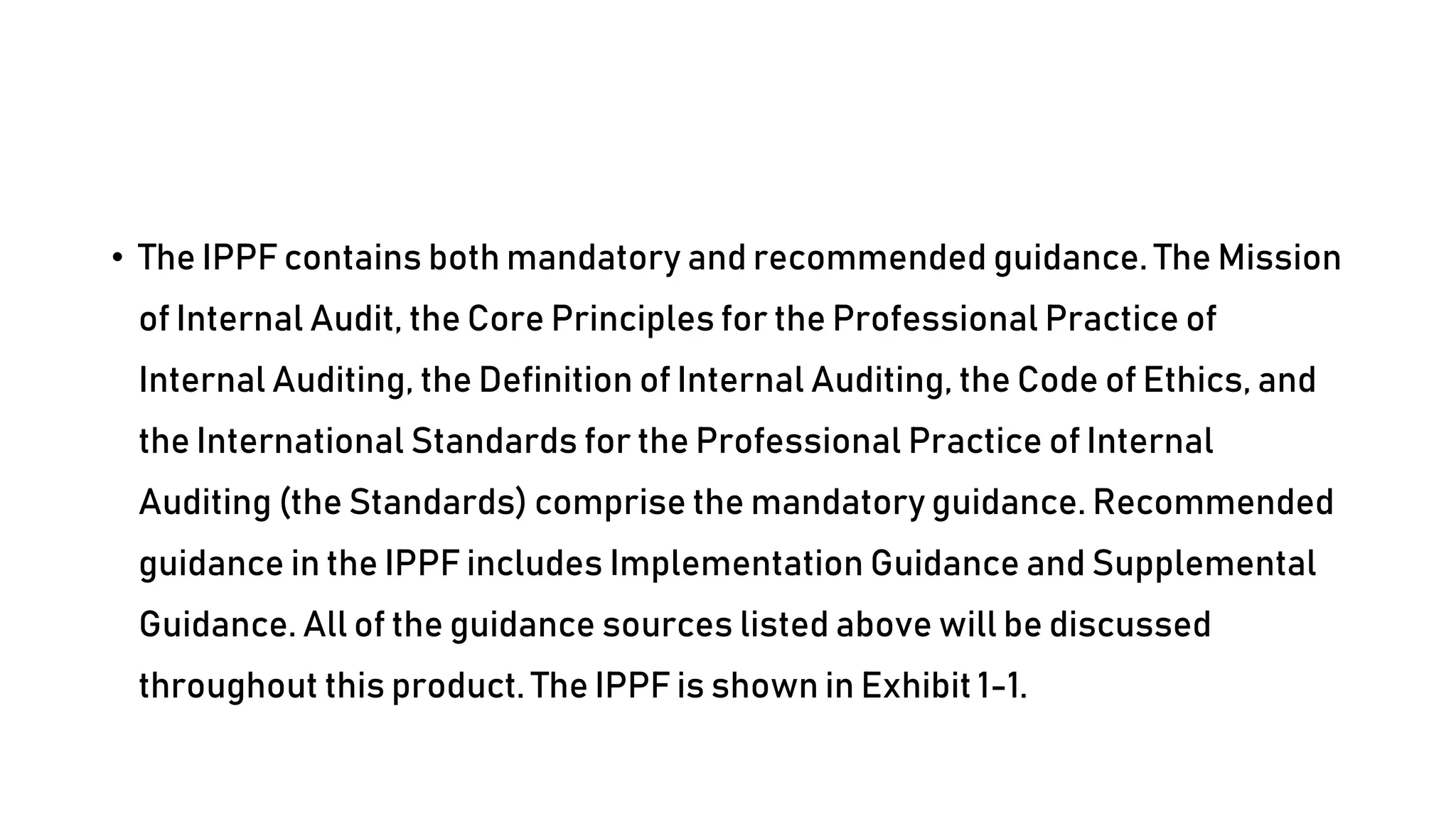 • The IPPF contains both mandatory and recommended guidance. The Mission
of Internal Audit, the Core Principles for the Professional Practice of
Internal Auditing, the Definition of Internal Auditing, the Code of Ethics, and
the International Standards for the Professional Practice of Internal
Auditing (the Standards) comprise the mandatory guidance. Recommended
guidance in the IPPF includes Implementation Guidance and Supplemental
Guidance. All of the guidance sources listed above will be discussed
throughout this product. The IPPF is shown in Exhibit 1-1.
 