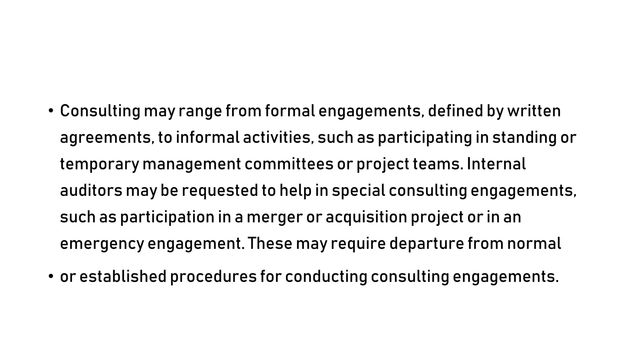 • Consulting may range from formal engagements, defined by written
agreements, to informal activities, such as participating in standing or
temporary management committees or project teams. Internal
auditors may be requested to help in special consulting engagements,
such as participation in a merger or acquisition project or in an
emergency engagement. These may require departure from normal
• or established procedures for conducting consulting engagements.
 