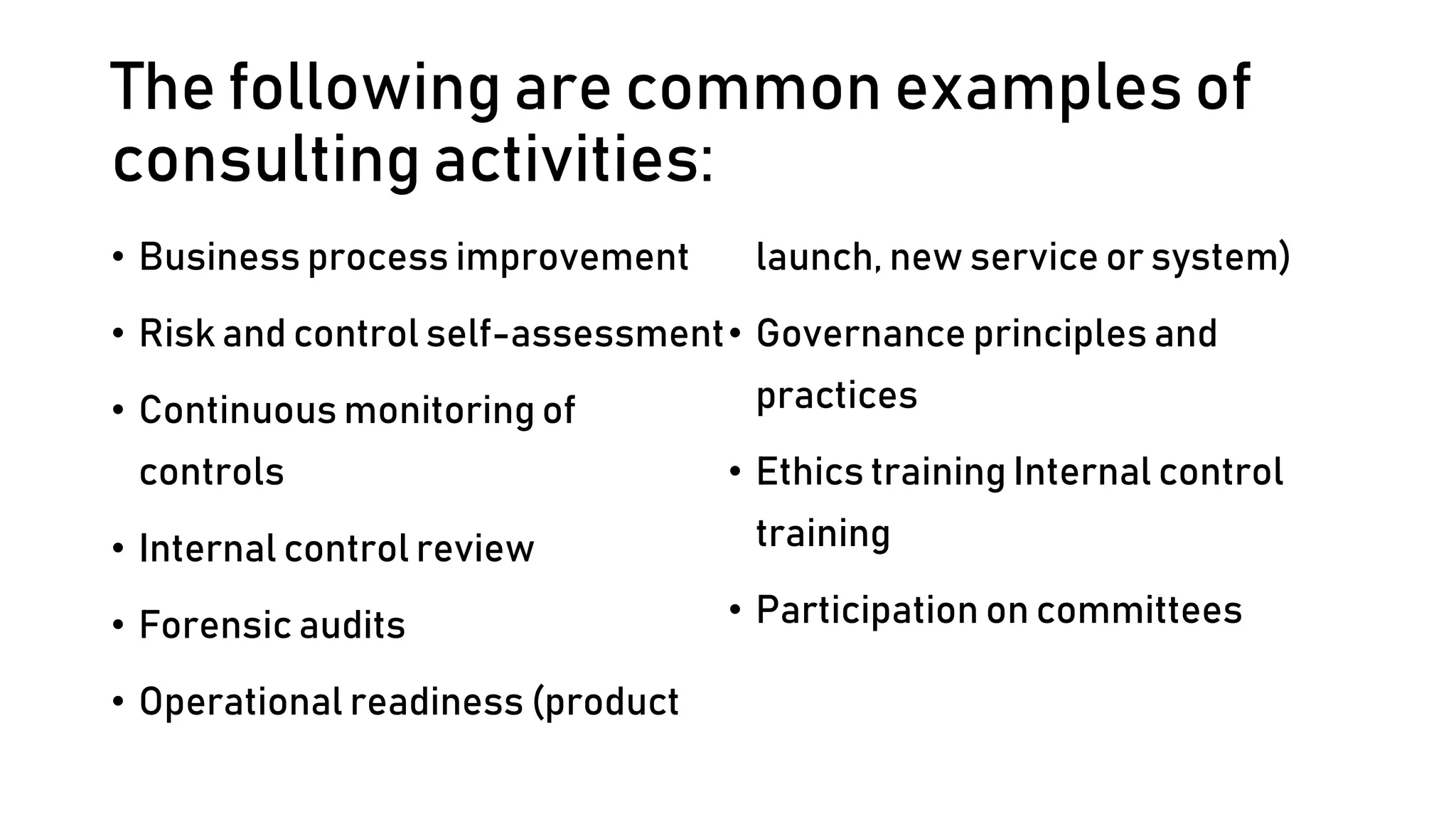 The following are common examples of
consulting activities:
• Business process improvement
• Risk and control self-assessment
• Continuous monitoring of
controls
• Internal control review
• Forensic audits
• Operational readiness (product
launch, new service or system)
• Governance principles and
practices
• Ethics training Internal control
training
• Participation on committees
 