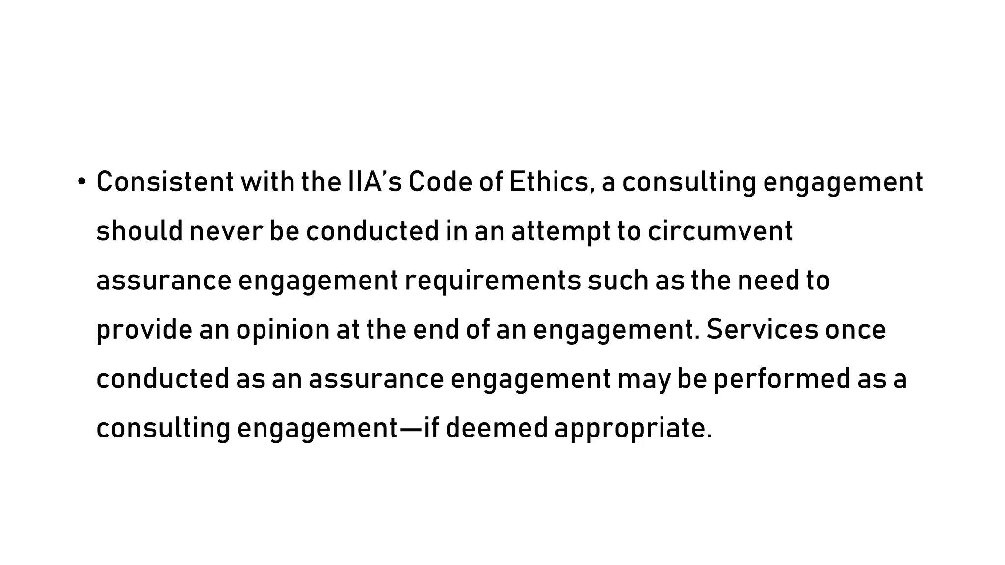 • Consistent with the IIA’s Code of Ethics, a consulting engagement
should never be conducted in an attempt to circumvent
assurance engagement requirements such as the need to
provide an opinion at the end of an engagement. Services once
conducted as an assurance engagement may be performed as a
consulting engagement—if deemed appropriate.
 