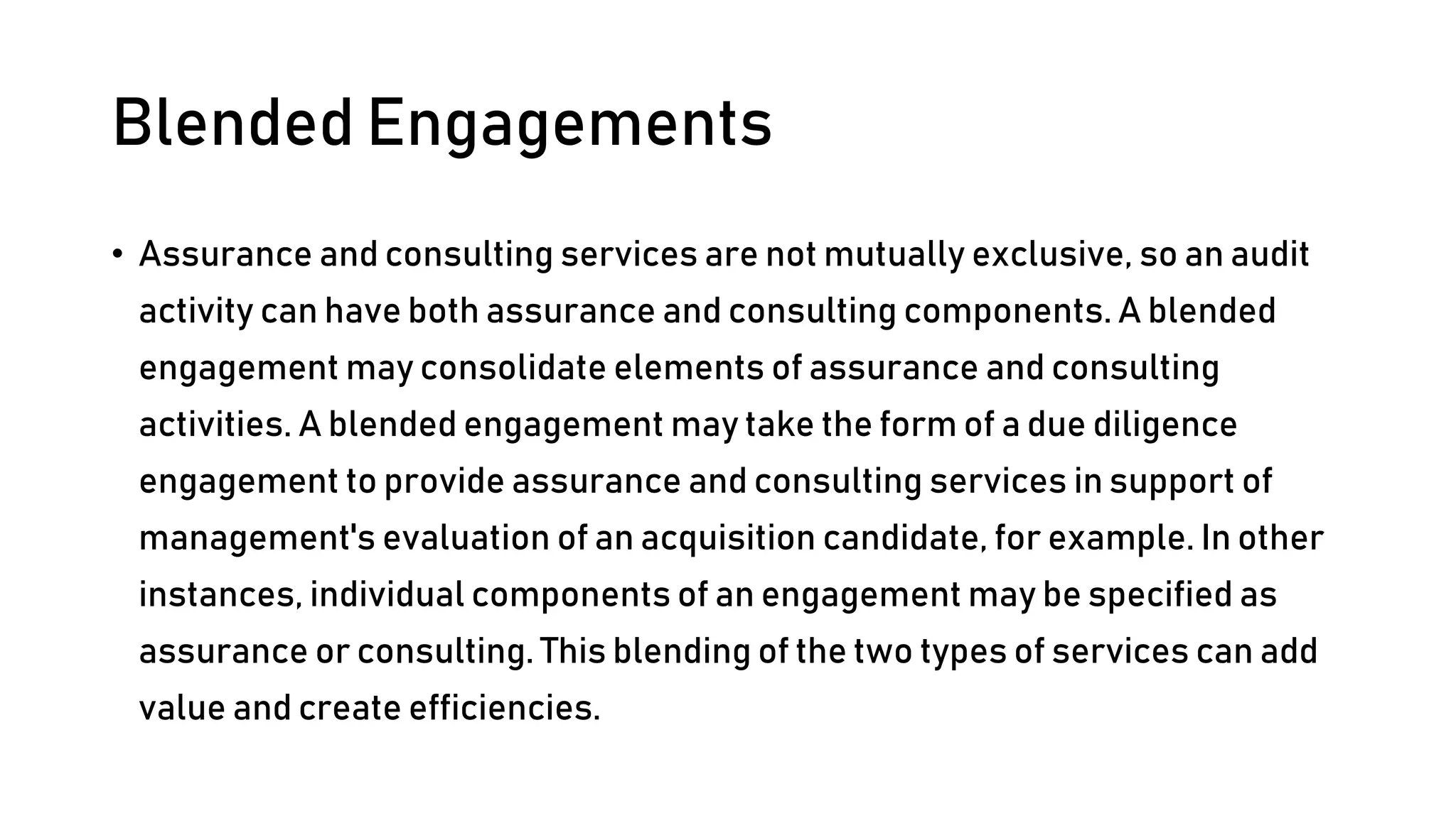 Blended Engagements
• Assurance and consulting services are not mutually exclusive, so an audit
activity can have both assurance and consulting components. A blended
engagement may consolidate elements of assurance and consulting
activities. A blended engagement may take the form of a due diligence
engagement to provide assurance and consulting services in support of
management's evaluation of an acquisition candidate, for example. In other
instances, individual components of an engagement may be specified as
assurance or consulting. This blending of the two types of services can add
value and create efficiencies.
 