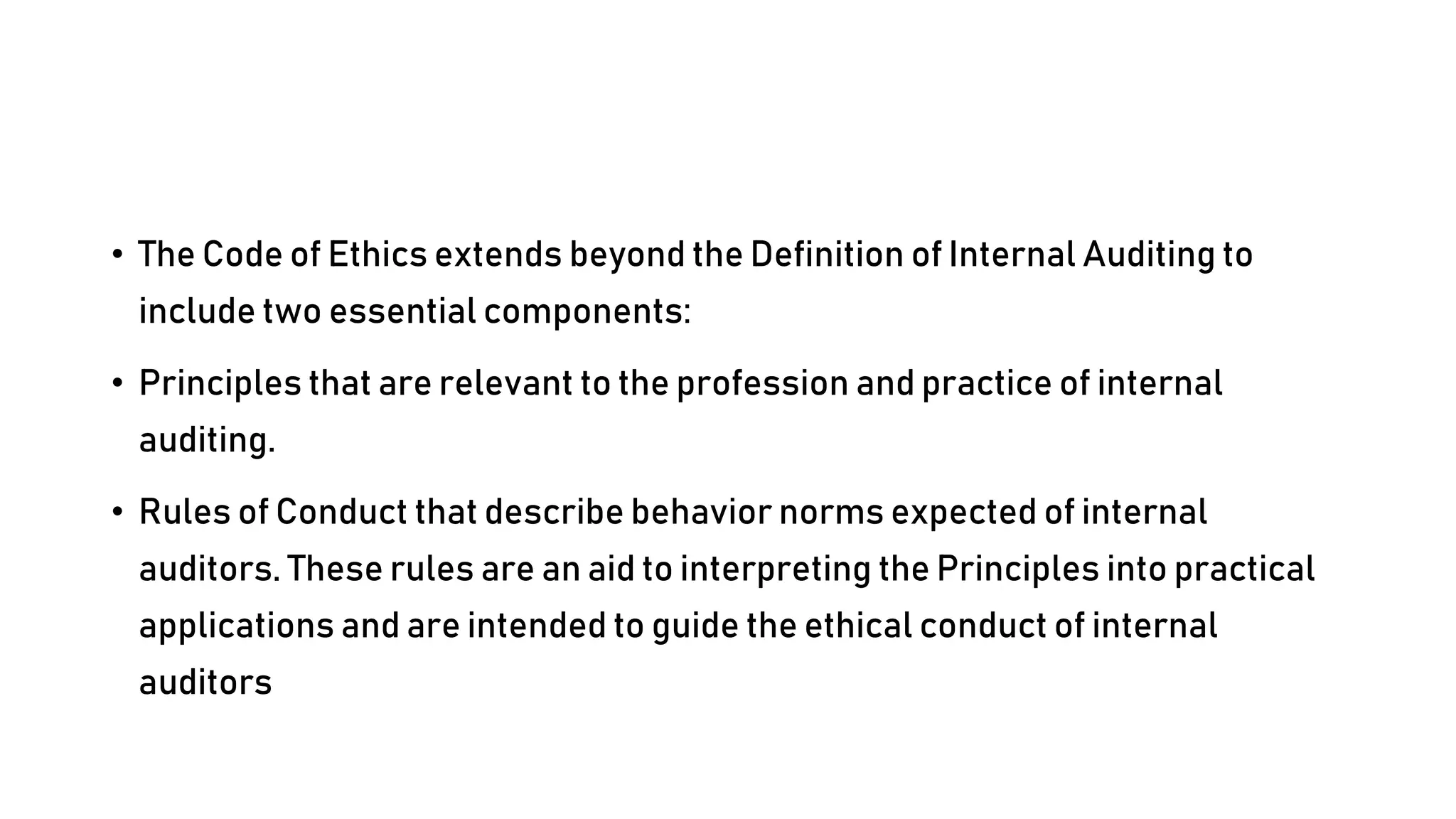 • The Code of Ethics extends beyond the Definition of Internal Auditing to
include two essential components:
• Principles that are relevant to the profession and practice of internal
auditing.
• Rules of Conduct that describe behavior norms expected of internal
auditors. These rules are an aid to interpreting the Principles into practical
applications and are intended to guide the ethical conduct of internal
auditors
 
