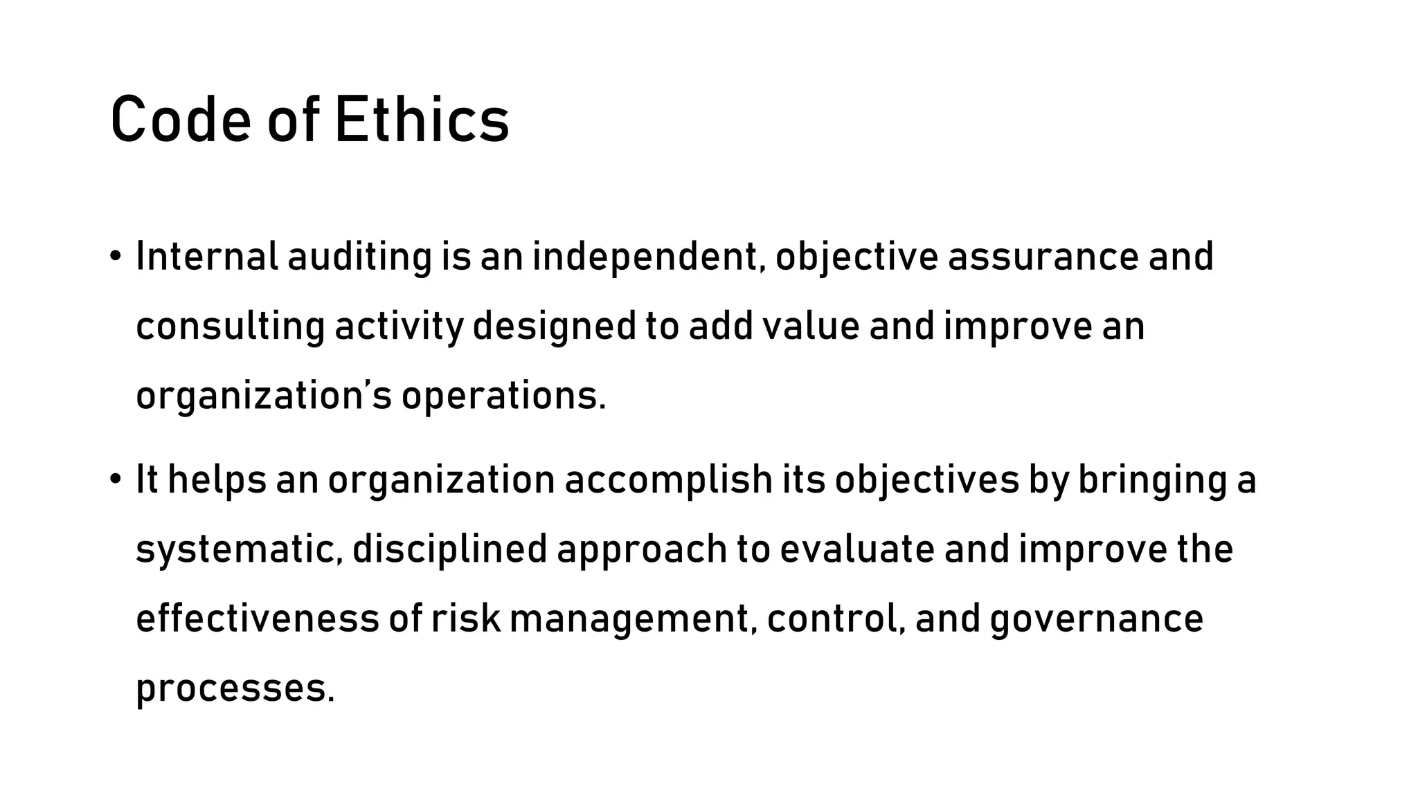 Code of Ethics
• Internal auditing is an independent, objective assurance and
consulting activity designed to add value and improve an
organization’s operations.
• It helps an organization accomplish its objectives by bringing a
systematic, disciplined approach to evaluate and improve the
effectiveness of risk management, control, and governance
processes.
 