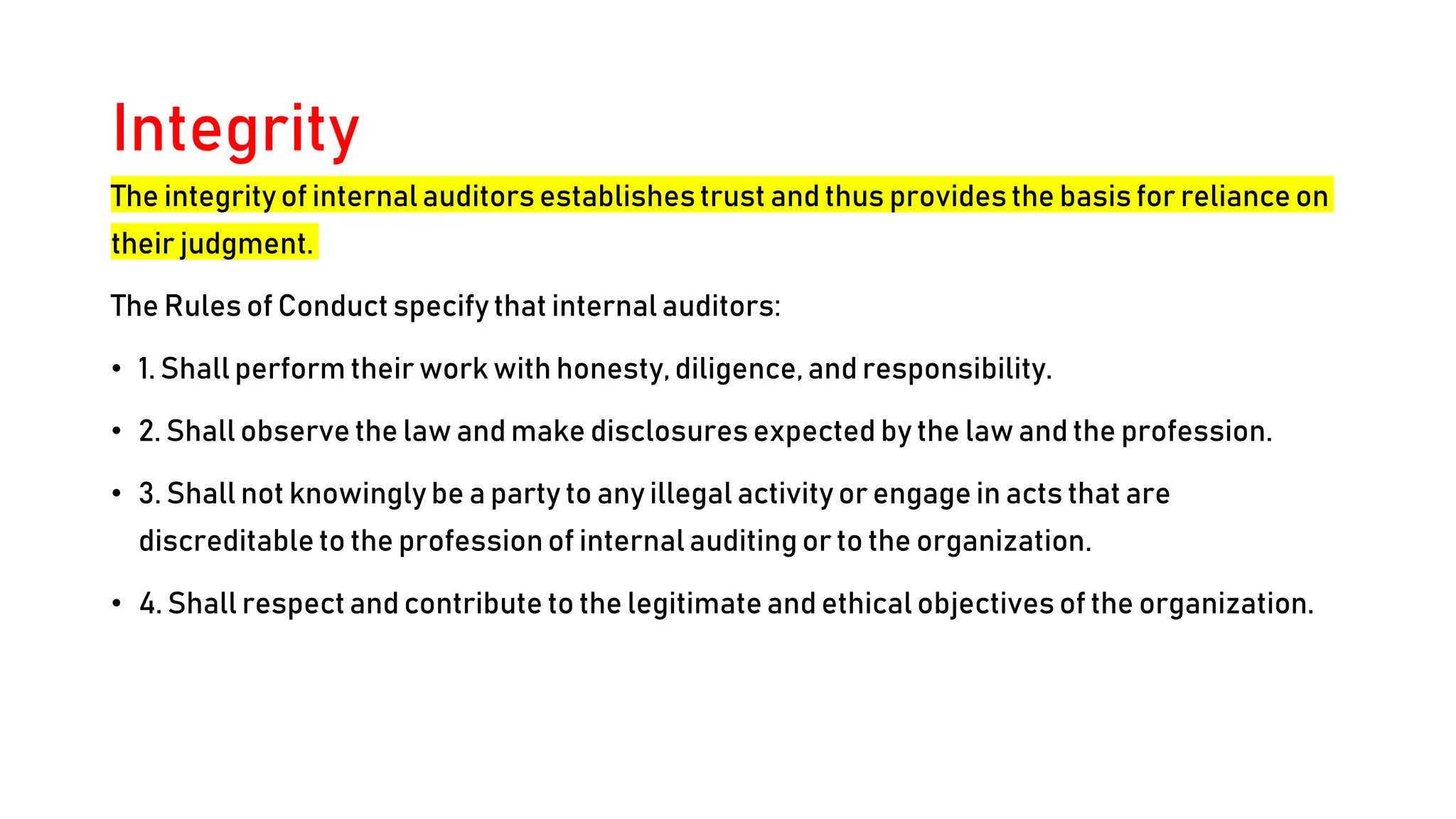 Integrity
The integrity of internal auditors establishestrust and thus provides the basis for reliance on
their judgment.
The Rules of Conduct specify that internal auditors:
• 1. Shall perform their work with honesty, diligence, and responsibility.
• 2. Shall observe the law and make disclosures expected by the law and the profession.
• 3. Shall not knowingly be a party to any illegal activity or engage in acts that are
discreditable to the profession of internal auditing or to the organization.
• 4. Shall respect and contribute to the legitimate and ethical objectives of the organization.
 