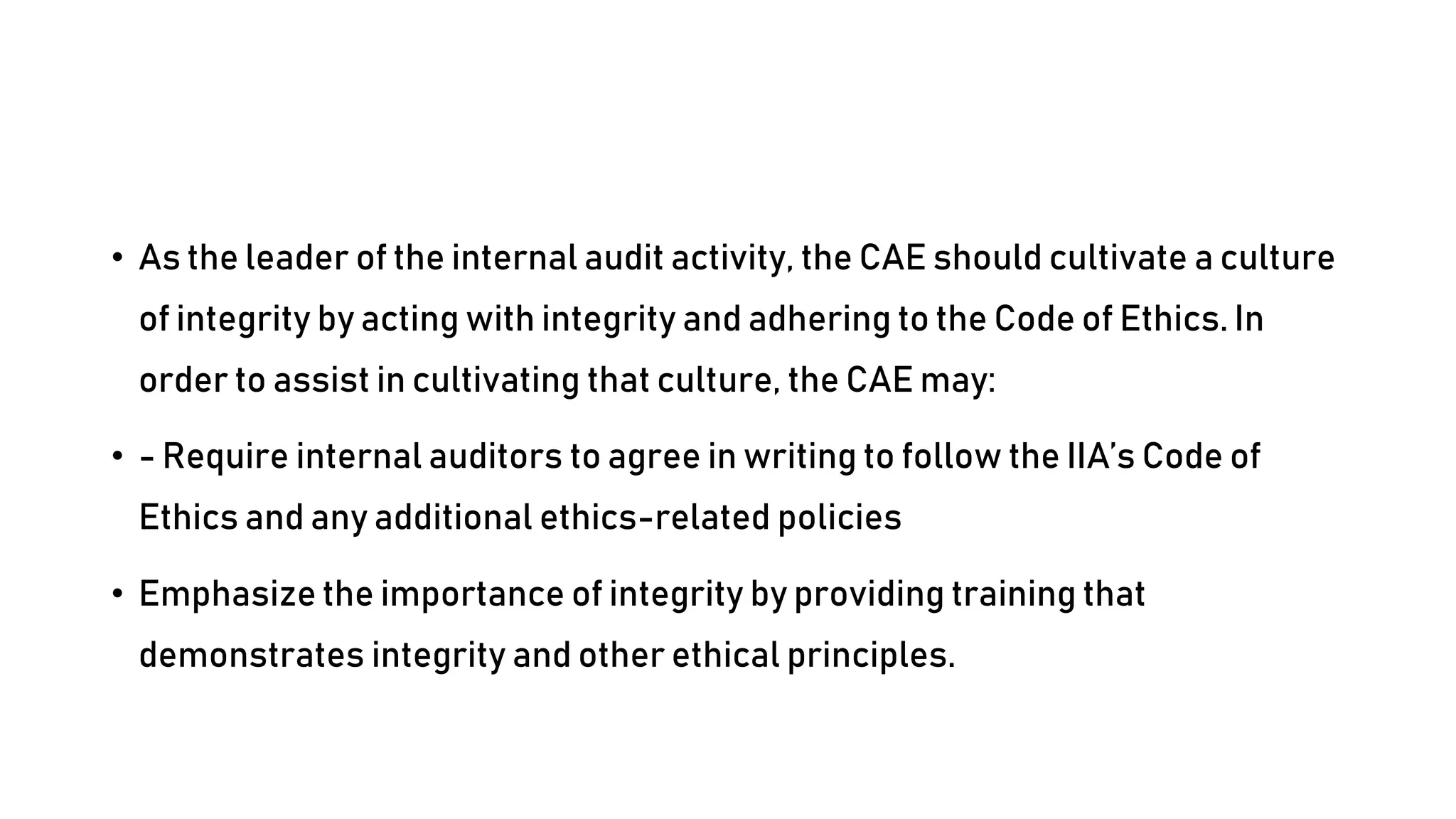 • As the leader of the internal audit activity, the CAE should cultivate a culture
of integrity by acting with integrity and adhering to the Code of Ethics. In
order to assist in cultivating that culture, the CAE may:
• - Require internal auditors to agree in writing to follow the IIA’s Code of
Ethics and any additional ethics-related policies
• Emphasize the importance of integrity by providing training that
demonstrates integrity and other ethical principles.
 