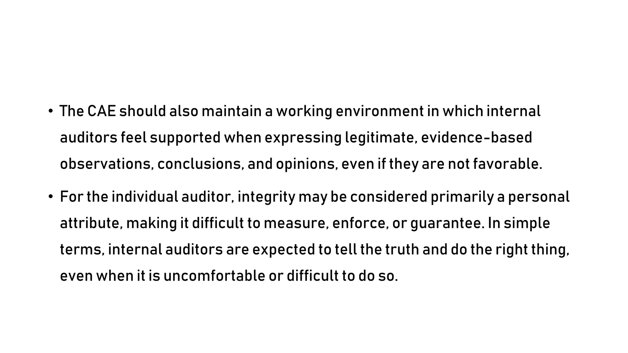 • The CAE should also maintain a working environment in which internal
auditors feel supported when expressing legitimate, evidence-based
observations, conclusions, and opinions, even if they are not favorable.
• For the individual auditor, integrity may be considered primarily a personal
attribute, making it difficult to measure, enforce, or guarantee. In simple
terms, internal auditors are expected to tell the truth and do the right thing,
even when it is uncomfortable or difficult to do so.
 
