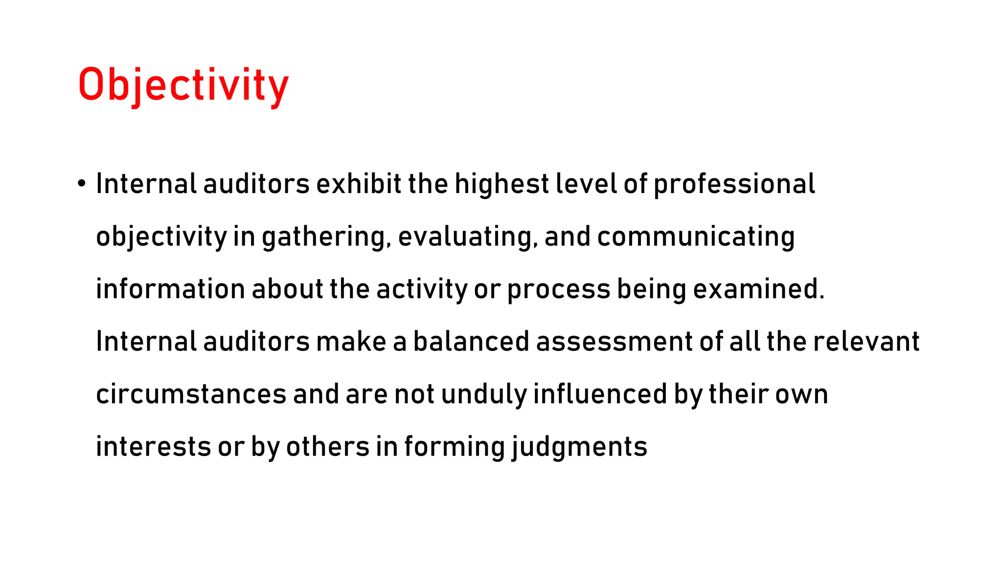 Objectivity
• Internal auditors exhibit the highest level of professional
objectivity in gathering, evaluating, and communicating
information about the activity or process being examined.
Internal auditors make a balanced assessment of all the relevant
circumstances and are not unduly influenced by their own
interests or by others in forming judgments
 
