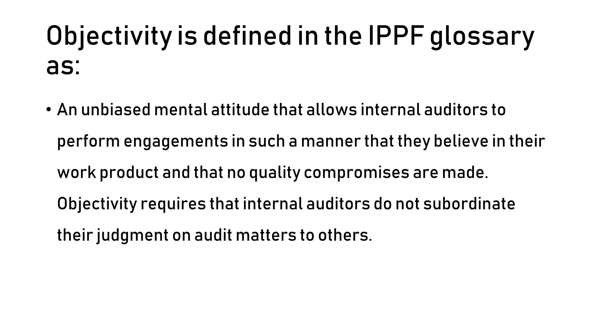 Objectivity is defined in the IPPF glossary
as:
• An unbiased mental attitude that allows internal auditors to
perform engagements in such a manner that they believe in their
work product and that no quality compromises are made.
Objectivity requires that internal auditors do not subordinate
their judgment on audit matters to others.
 