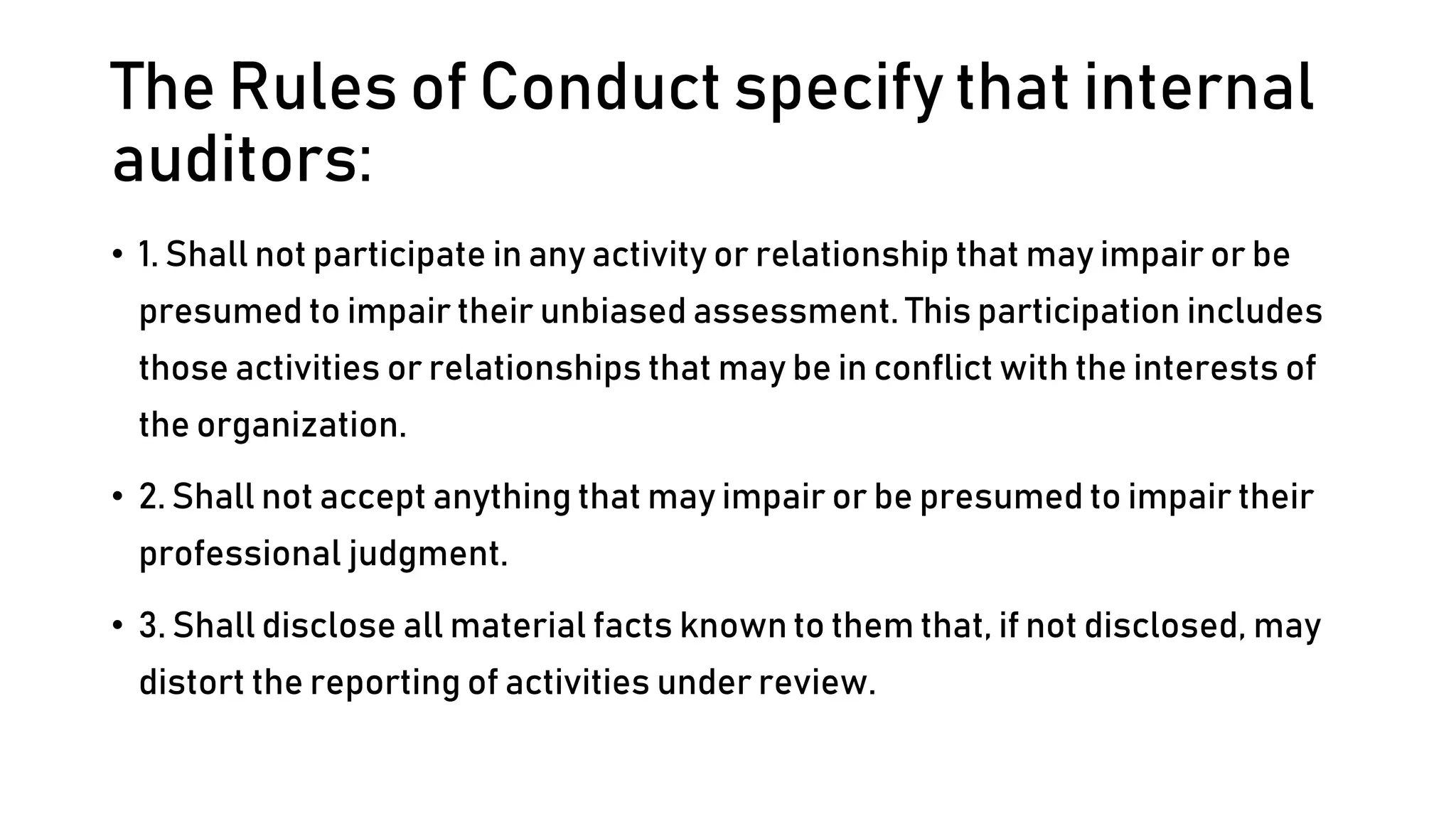 The Rules of Conduct specify that internal
auditors:
• 1. Shall not participate in any activity or relationship that may impair or be
presumed to impair their unbiased assessment. This participation includes
those activities or relationships that may be in conflict with the interests of
the organization.
• 2. Shall not accept anything that may impair or be presumed to impair their
professional judgment.
• 3. Shall disclose all material facts known to them that, if not disclosed, may
distort the reporting of activities under review.
 