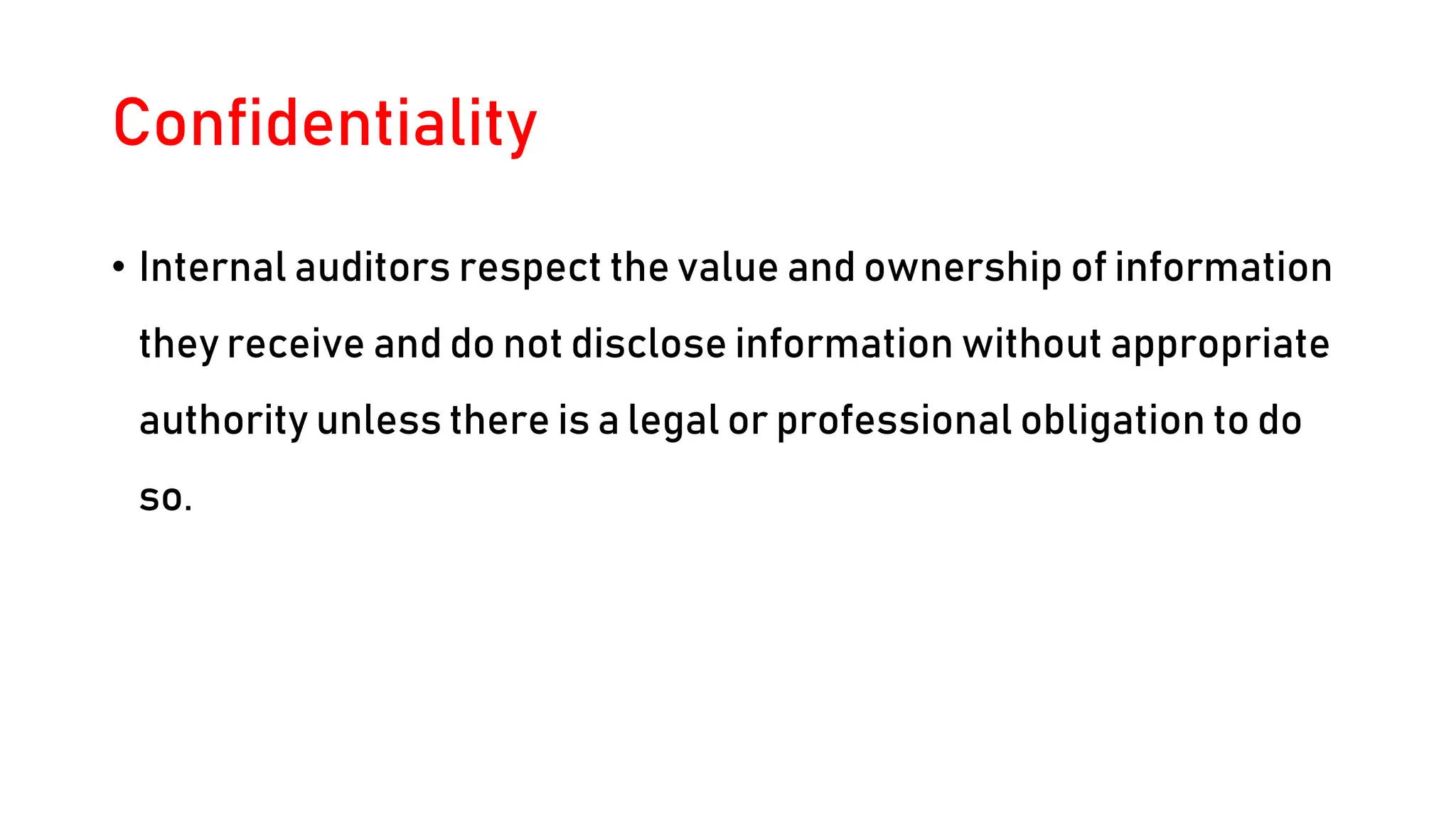 Confidentiality
• Internal auditors respect the value and ownership of information
they receive and do not disclose information without appropriate
authority unless there is a legal or professional obligation to do
so.
 