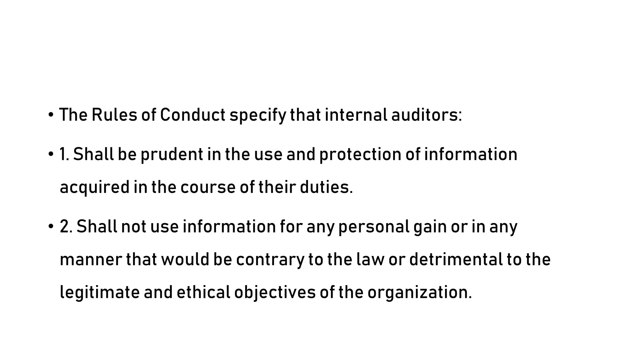• The Rules of Conduct specify that internal auditors:
• 1. Shall be prudent in the use and protection of information
acquired in the course of their duties.
• 2. Shall not use information for any personal gain or in any
manner that would be contrary to the law or detrimental to the
legitimate and ethical objectives of the organization.
 