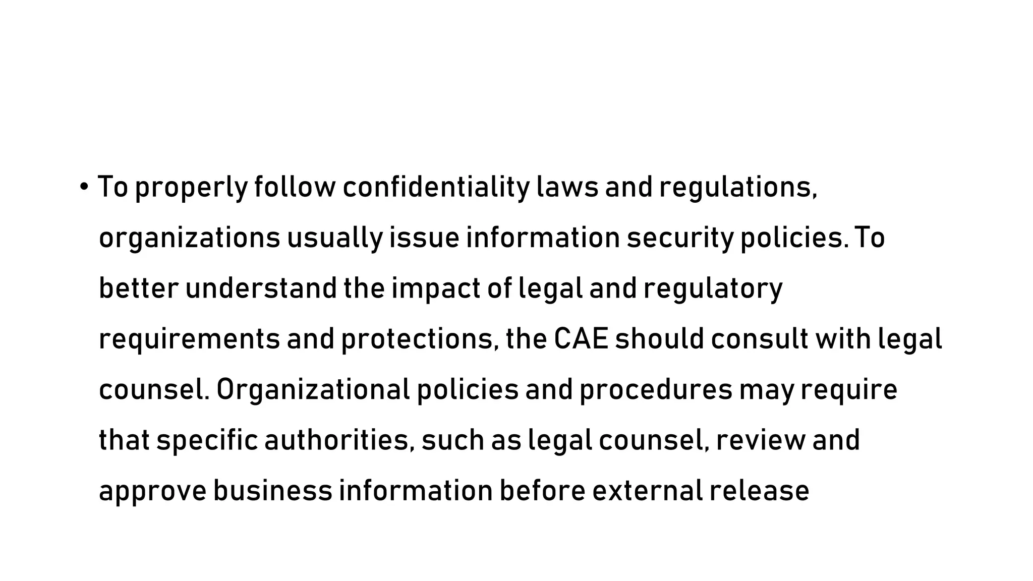 • To properly follow confidentiality laws and regulations,
organizations usually issue information security policies. To
better understand the impact of legal and regulatory
requirements and protections, the CAE should consult with legal
counsel. Organizational policies and procedures may require
that specific authorities, such as legal counsel, review and
approve business information before external release
 