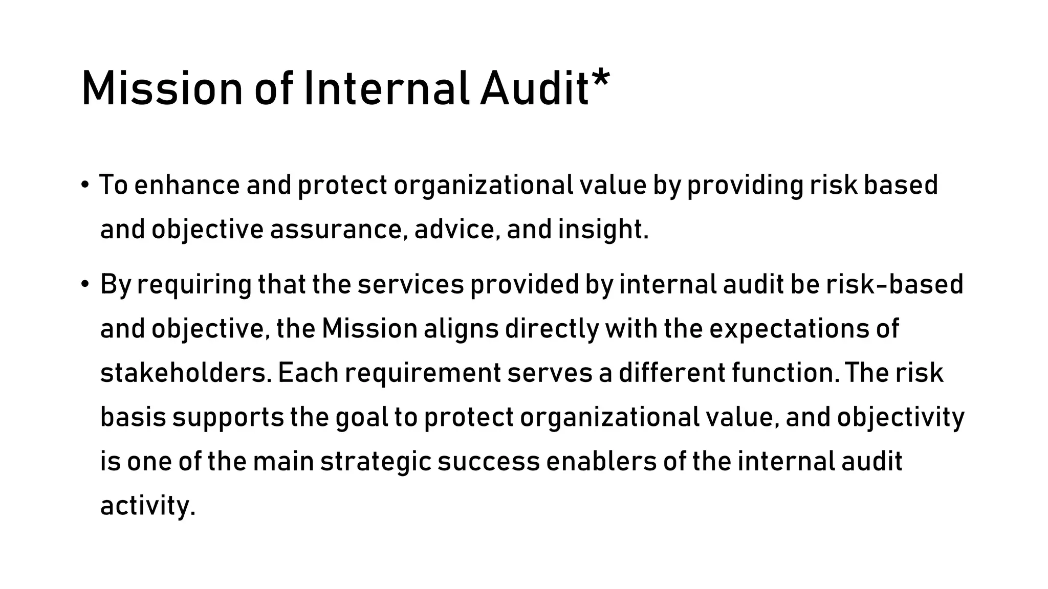 Mission of Internal Audit*
• To enhance and protect organizational value by providing risk based
and objective assurance, advice, and insight.
• By requiring that the services provided by internal audit be risk-based
and objective, the Mission aligns directly with the expectations of
stakeholders. Each requirement serves a different function. The risk
basis supports the goal to protect organizational value, and objectivity
is one of the main strategic success enablers of the internal audit
activity.
 