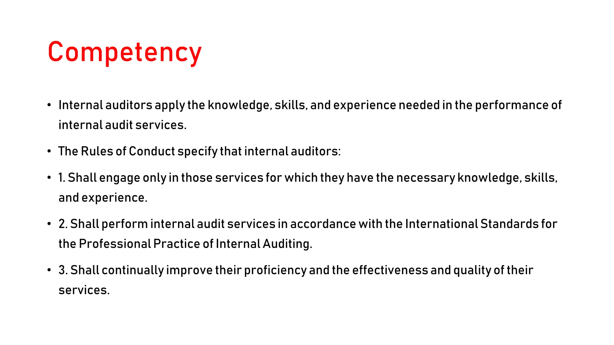 Competency
• Internal auditors apply the knowledge, skills, and experience needed in the performance of
internal audit services.
• The Rules of Conduct specify that internal auditors:
• 1. Shall engage only in those services for which they have the necessary knowledge, skills,
and experience.
• 2. Shall perform internal audit services in accordance with the InternationalStandards for
the ProfessionalPractice of Internal Auditing.
• 3. Shall continually improve their proficiency and the effectiveness and quality of their
services.
 