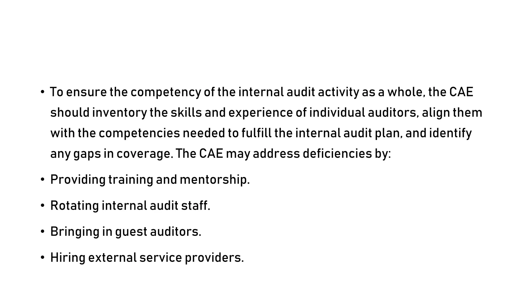 • To ensure the competency of the internal audit activity as a whole, the CAE
should inventory the skills and experience of individual auditors, align them
with the competencies needed to fulfill the internal audit plan, and identify
any gaps in coverage. The CAE may address deficiencies by:
• Providing training and mentorship.
• Rotating internal audit staff.
• Bringing in guest auditors.
• Hiring external service providers.
 