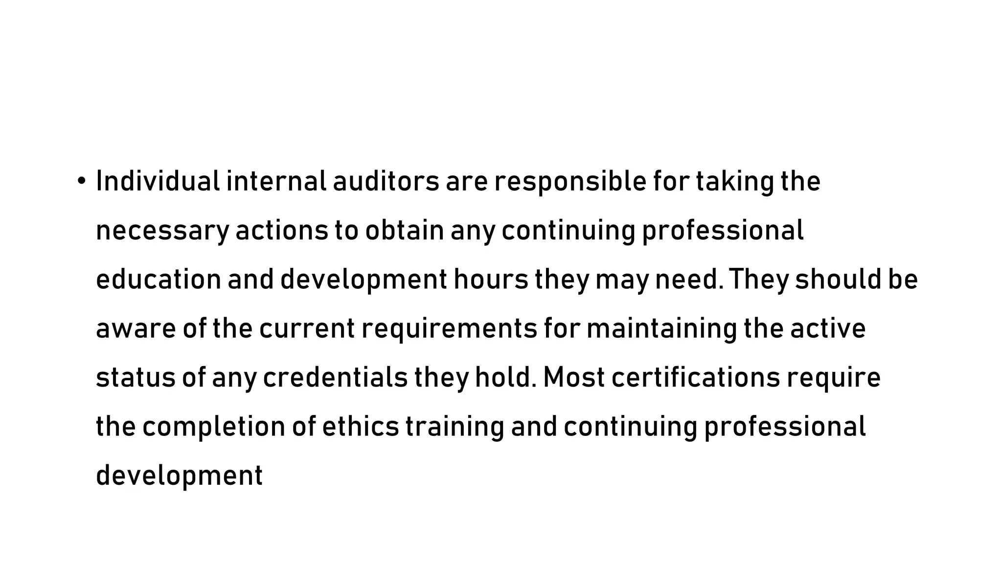 • Individual internal auditors are responsible for taking the
necessary actions to obtain any continuing professional
education and development hours they may need. They should be
aware of the current requirements for maintaining the active
status of any credentials they hold. Most certifications require
the completion of ethics training and continuing professional
development
 