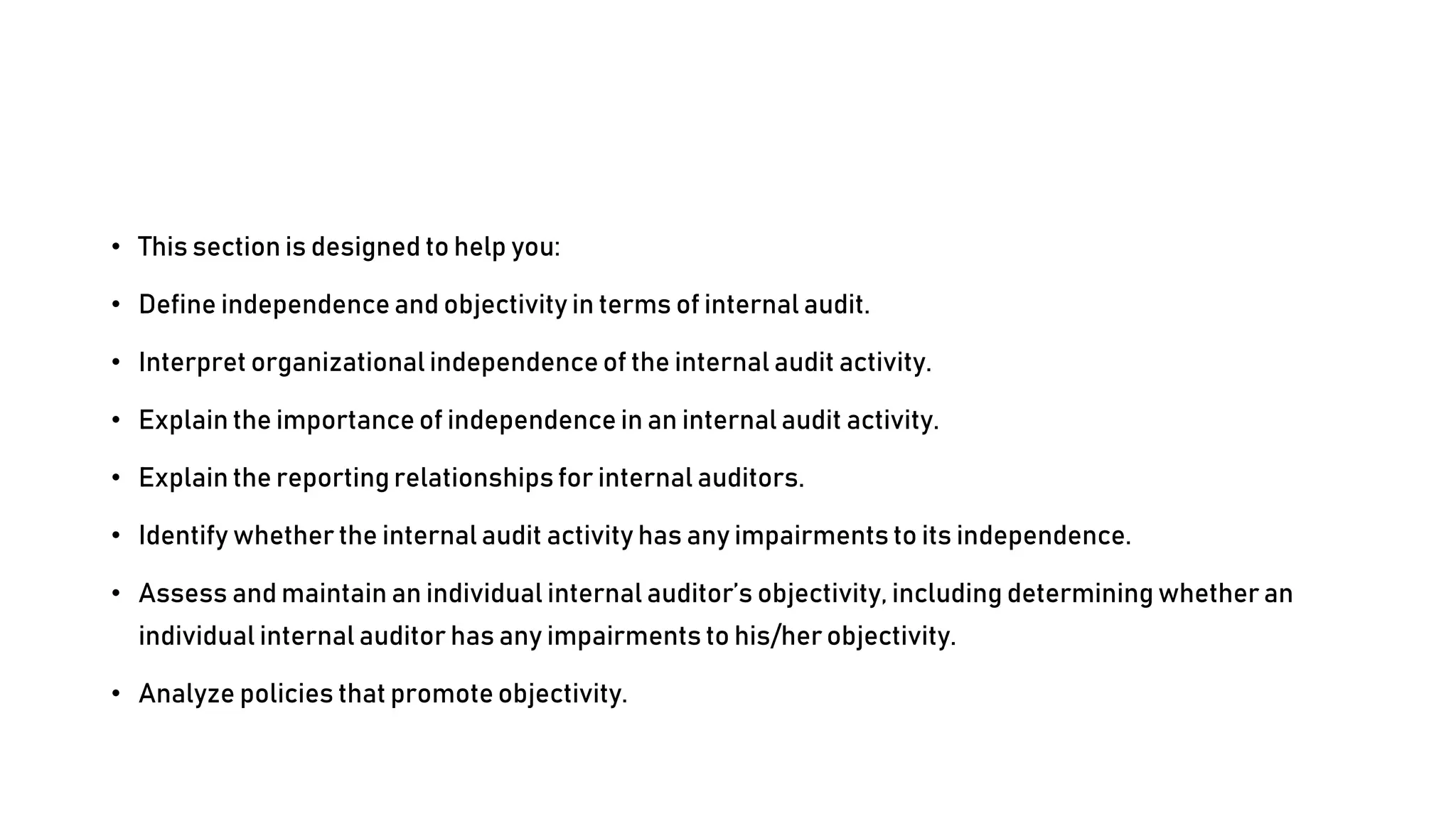 • This section is designed to help you:
• Define independence and objectivity in terms of internal audit.
• Interpret organizational independence of the internal audit activity.
• Explain the importance of independence in an internal audit activity.
• Explain the reporting relationships for internal auditors.
• Identify whether the internal audit activity has any impairments to its independence.
• Assess and maintain an individual internal auditor’s objectivity, including determining whether an
individual internal auditor has any impairments to his/her objectivity.
• Analyze policies that promote objectivity.
 