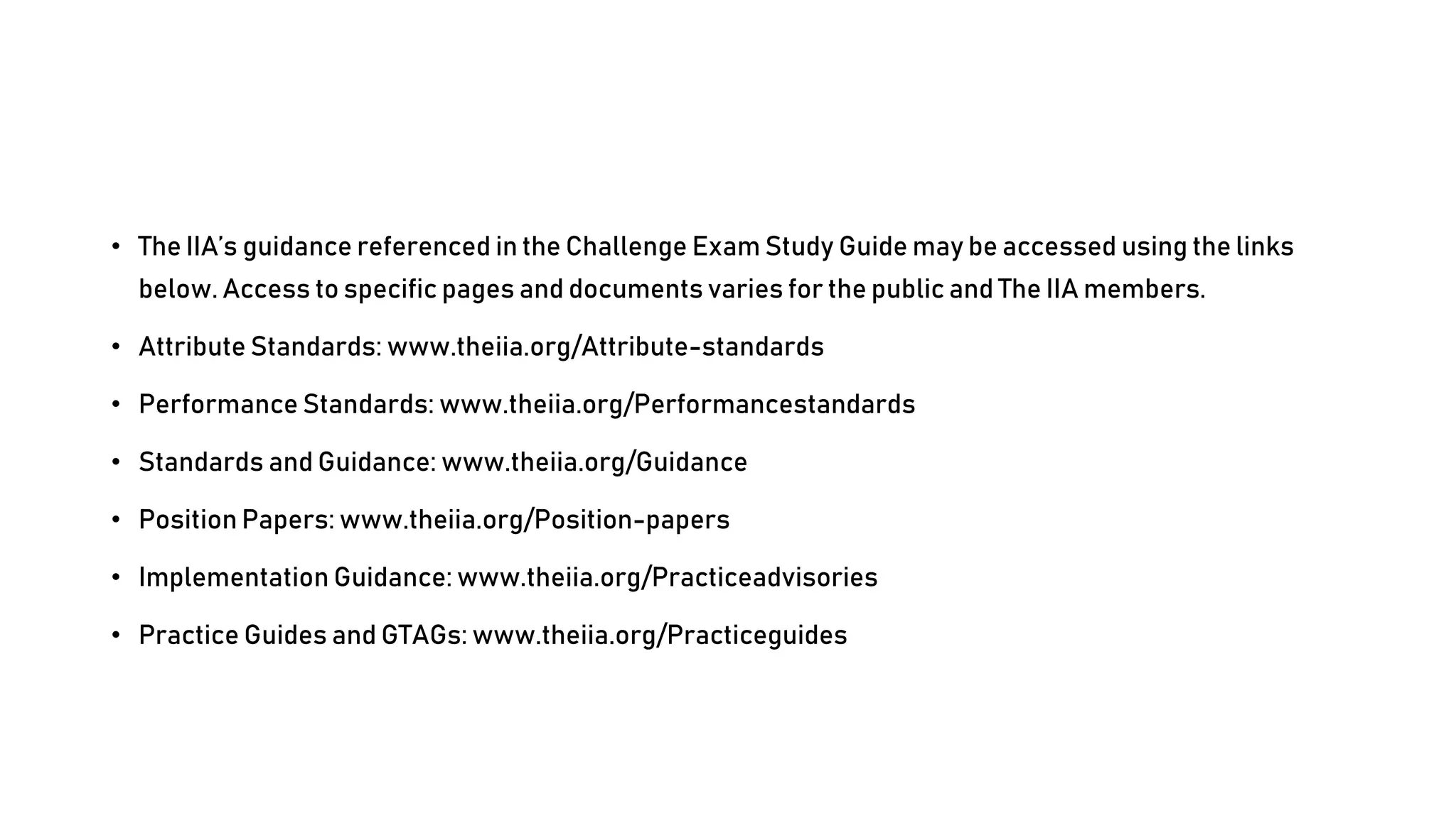 • The IIA’s guidance referenced in the Challenge Exam Study Guide may be accessed using the links
below. Access to specific pages and documents varies for the public and The IIA members.
• Attribute Standards: www.theiia.org/Attribute-standards
• Performance Standards: www.theiia.org/Performancestandards
• Standards and Guidance: www.theiia.org/Guidance
• Position Papers: www.theiia.org/Position-papers
• Implementation Guidance: www.theiia.org/Practiceadvisories
• Practice Guides and GTAGs: www.theiia.org/Practiceguides
 