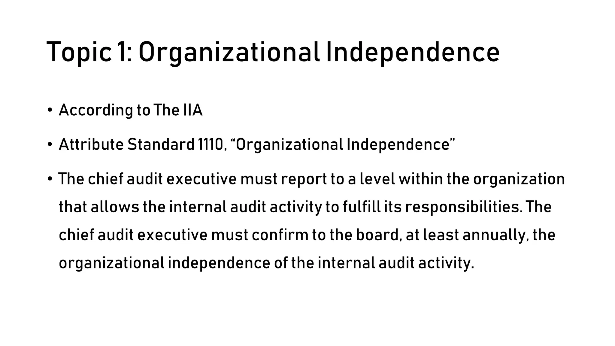 Topic 1: Organizational Independence
• According to The IIA
• Attribute Standard 1110, “Organizational Independence”
• The chief audit executive must report to a level within the organization
that allows the internal audit activity to fulfill its responsibilities. The
chief audit executive must confirm to the board, at least annually, the
organizational independence of the internal audit activity.
 
