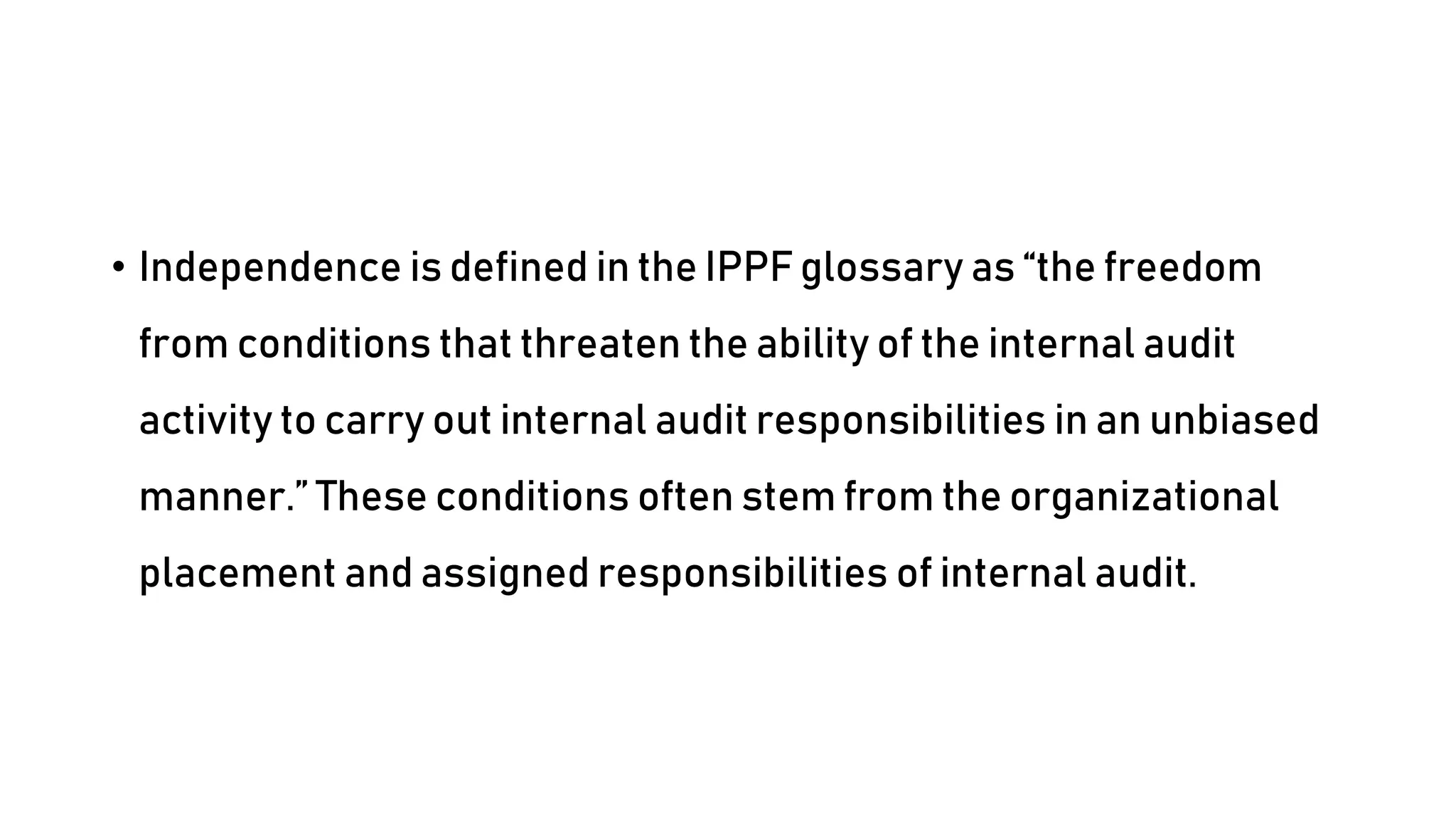 • Independence is defined in the IPPF glossary as “the freedom
from conditions that threaten the ability of the internal audit
activity to carry out internal audit responsibilities in an unbiased
manner.” These conditions often stem from the organizational
placement and assigned responsibilities of internal audit.
 